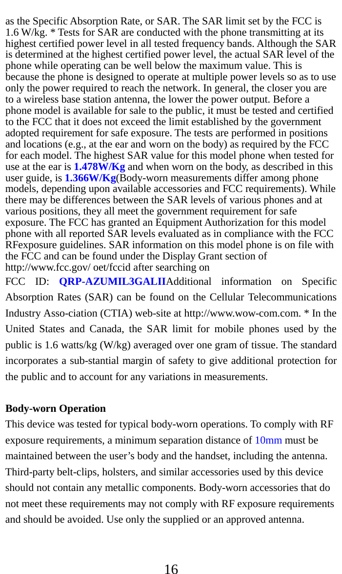     16 as the Specific Absorption Rate, or SAR. The SAR limit set by the FCC is 1.6 W/kg. * Tests for SAR are conducted with the phone transmitting at its highest certified power level in all tested frequency bands. Although the SAR is determined at the highest certified power level, the actual SAR level of the phone while operating can be well below the maximum value. This is because the phone is designed to operate at multiple power levels so as to use only the power required to reach the network. In general, the closer you are to a wireless base station antenna, the lower the power output. Before a phone model is available for sale to the public, it must be tested and certified to the FCC that it does not exceed the limit established by the government adopted requirement for safe exposure. The tests are performed in positions and locations (e.g., at the ear and worn on the body) as required by the FCC for each model. The highest SAR value for this model phone when tested for use at the ear is 1.478W/Kg and when worn on the body, as described in this user guide, is 1.366W/Kg(Body-worn measurements differ among phone models, depending upon available accessories and FCC requirements). While there may be differences between the SAR levels of various phones and at various positions, they all meet the government requirement for safe exposure. The FCC has granted an Equipment Authorization for this model phone with all reported SAR levels evaluated as in compliance with the FCC RFexposure guidelines. SAR information on this model phone is on file with the FCC and can be found under the Display Grant section of http://www.fcc.gov/ oet/fccid after searching on   FCC ID: QRP-AZUMIL3GALIIAdditional information on Specific Absorption Rates (SAR) can be found on the Cellular Telecommunications Industry Asso-ciation (CTIA) web-site at http://www.wow-com.com. * In the United States and Canada, the SAR limit for mobile phones used by the public is 1.6 watts/kg (W/kg) averaged over one gram of tissue. The standard incorporates a sub-stantial margin of safety to give additional protection for the public and to account for any variations in measurements.  Body-worn Operation This device was tested for typical body-worn operations. To comply with RF exposure requirements, a minimum separation distance of 10mm must be maintained between the user’s body and the handset, including the antenna. Third-party belt-clips, holsters, and similar accessories used by this device should not contain any metallic components. Body-worn accessories that do not meet these requirements may not comply with RF exposure requirements and should be avoided. Use only the supplied or an approved antenna.   