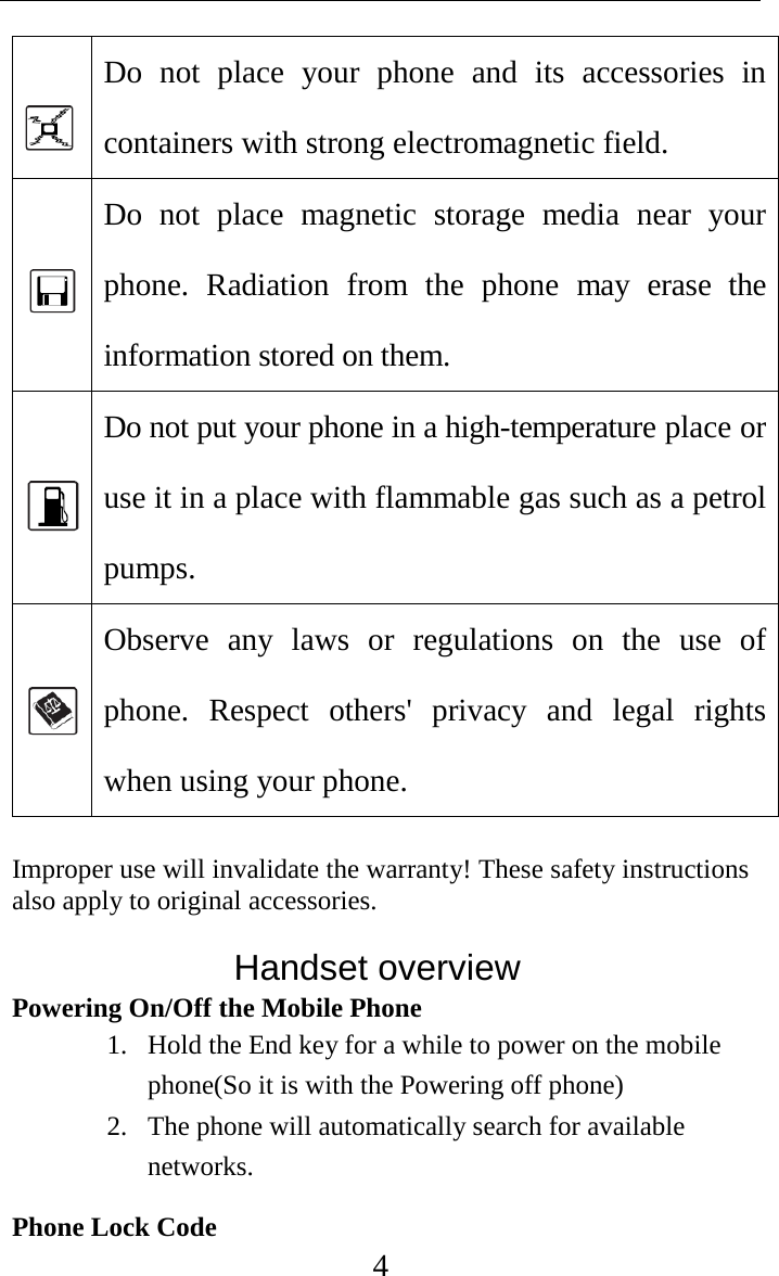     4  Do not place your phone and its accessories in containers with strong electromagnetic field.    Do not place magnetic storage media near your phone. Radiation from the phone may erase the information stored on them.    Do not put your phone in a high-temperature place or use it in a place with flammable gas such as a petrol pumps.    Observe any laws or regulations on the use of phone. Respect others&apos; privacy and legal rights when using your phone.  Improper use will invalidate the warranty! These safety instructions also apply to original accessories.                Handset overview Powering On/Off the Mobile Phone 1. Hold the End key for a while to power on the mobile phone(So it is with the Powering off phone) 2. The phone will automatically search for available networks. Phone Lock Code 