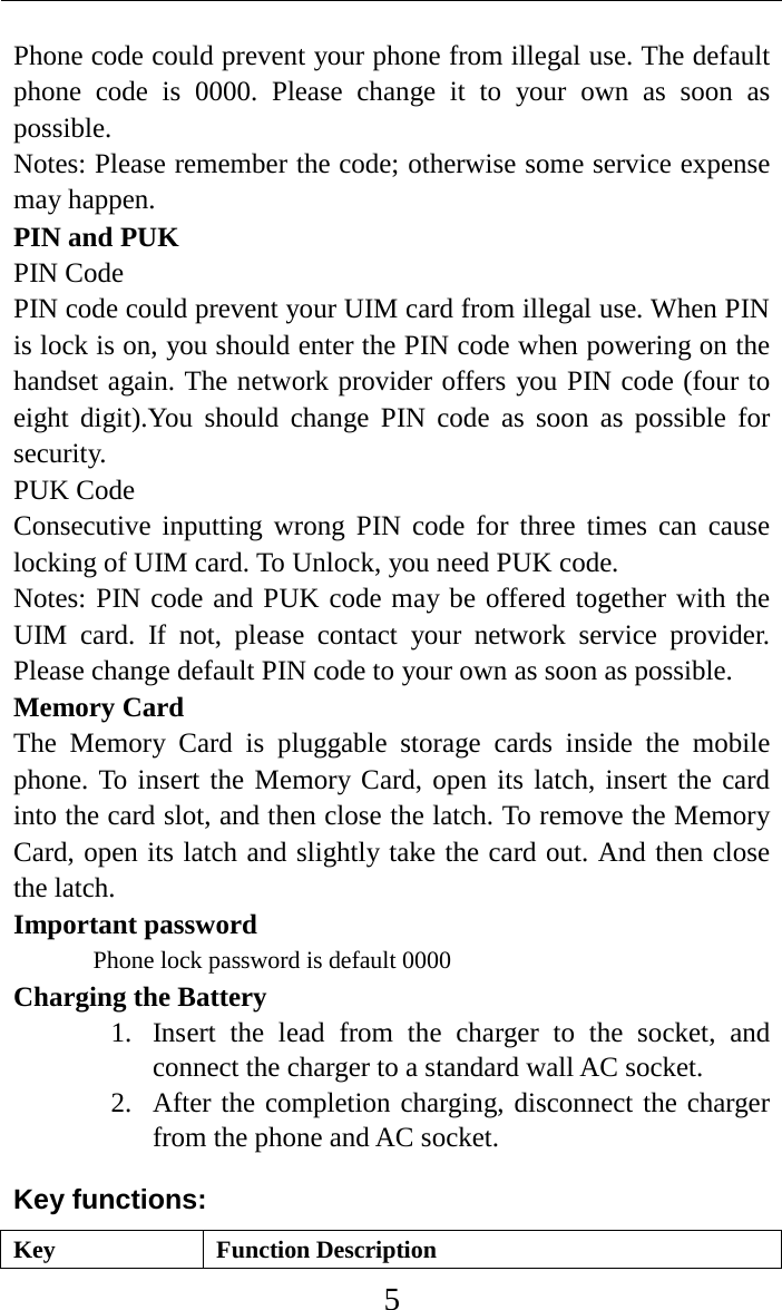     5 Phone code could prevent your phone from illegal use. The default phone code is  0000.  Please change it to your own as soon as possible. Notes: Please remember the code; otherwise some service expense may happen. PIN and PUK PIN Code PIN code could prevent your UIM card from illegal use. When PIN is lock is on, you should enter the PIN code when powering on the handset again. The network provider offers you PIN code (four to eight digit).You should change PIN code as soon as possible for security. PUK Code Consecutive inputting wrong PIN code for three times can cause locking of UIM card. To Unlock, you need PUK code. Notes: PIN code and PUK code may be offered together with the UIM card. If not, please contact your network service provider. Please change default PIN code to your own as soon as possible. Memory Card The  Memory Card is pluggable storage cards inside the mobile phone. To insert the Memory Card, open its latch, insert the card into the card slot, and then close the latch. To remove the Memory Card, open its latch and slightly take the card out. And then close the latch. Important password Phone lock password is default 0000 Charging the Battery 1. Insert the lead from the charger to the socket, and connect the charger to a standard wall AC socket. 2. After the completion charging, disconnect the charger from the phone and AC socket. Key functions: Key Function Description 