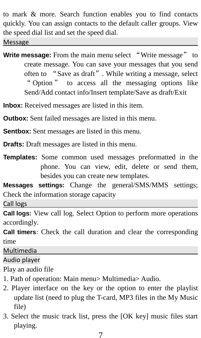     7 to mark &amp; more. Search function enables you to find contacts quickly. You can assign contacts to the default caller groups. View the speed dial list and set the speed dial.  Message                                                                           Write message: From the main menu select “Write message” to create message. You can save your messages that you send often to  “Save as draft”. While writing a message, select “Option ” to access all the messaging options like Send/Add contact info/Insert template/Save as draft/Exit Inbox: Received messages are listed in this item. Outbox: Sent failed messages are listed in this menu. Sentbox: Sent messages are listed in this menu. Drafts: Draft messages are listed in this menu. Templates: Some common used messages preformatted in the phone. You can view, edit, delete or send them, besides you can create new templates. Messages settings:  Change the general/SMS/MMS settings; Check the information storage capacity Call logs                                                                                                                    Call logs: View call log. Select Option to perform more operations accordingly. Call timers:  Check the call duration and clear the corresponding time Multimedia                                                                                   Audio player Play an audio file   1. Path of operation: Main menu&gt; Multimedia&gt; Audio.   2. Player interface on the key or the option to enter the playlist update list (need to plug the T-card, MP3 files in the My Music file)   3. Select the music track list, press the [OK key] music files start playing.   