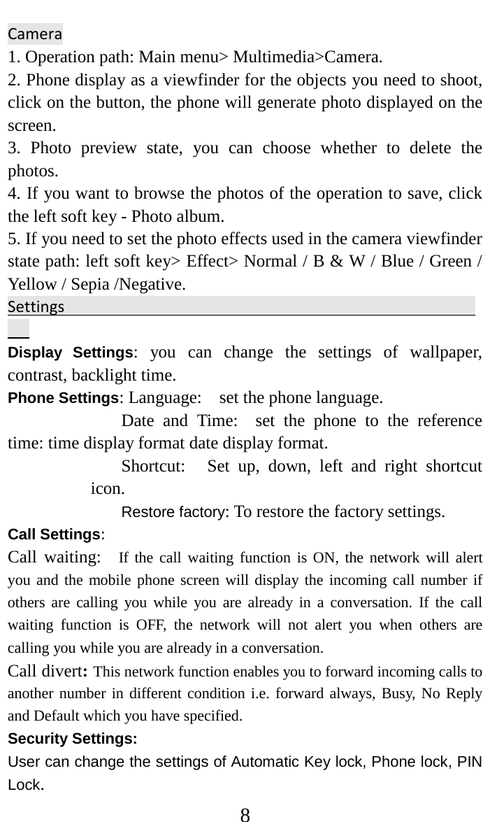     8 Camera                                                                    1. Operation path: Main menu&gt; Multimedia&gt;Camera.   2. Phone display as a viewfinder for the objects you need to shoot, click on the button, the phone will generate photo displayed on the screen.   3. Photo preview state, you can choose whether to delete the photos.   4. If you want to browse the photos of the operation to save, click the left soft key - Photo album.   5. If you need to set the photo effects used in the camera viewfinder state path: left soft key&gt; Effect&gt; Normal / B &amp; W / Blue / Green / Yellow / Sepia /Negative.   Settings                                                     Display Settings: you can change the settings of wallpaper, contrast, backlight time. Phone Settings: Language:   set the phone language.   Date and Time:  set the phone to the reference time: time display format date display format.   Shortcut:     Set up, down, left and right shortcut icon.   Restore factory: To restore the factory settings. Call Settings:   Call waiting:  If the call waiting function is ON, the network will alert you and the mobile phone screen will display the incoming call number if others are calling you while you are already in a conversation. If the call waiting function is OFF, the network will not alert you when others are calling you while you are already in a conversation. Call divert: This network function enables you to forward incoming calls to another number in different condition i.e. forward always, Busy, No Reply and Default which you have specified.   Security Settings:   User can change the settings of Automatic Key lock, Phone lock, PIN Lock. 