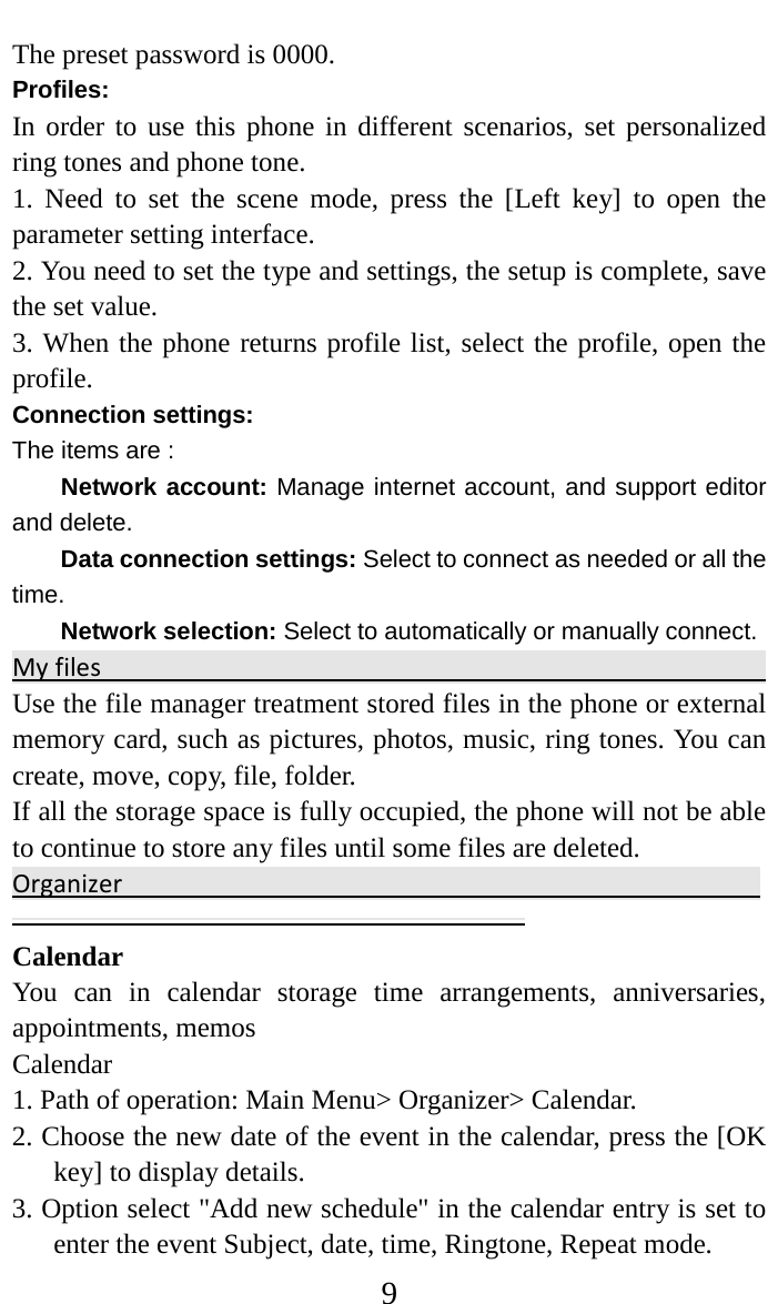     9 The preset password is 0000. Profiles: In order to use this phone in different scenarios, set personalized ring tones and phone tone.   1.  Need to set the scene mode, press the [Left key] to open the parameter setting interface.   2. You need to set the type and settings, the setup is complete, save the set value.   3. When the phone returns profile list, select the profile, open the profile.   Connection settings: The items are :   Network account: Manage internet account, and support editor and delete.   Data connection settings: Select to connect as needed or all the time. Network selection: Select to automatically or manually connect. My files                                                                                  Use the file manager treatment stored files in the phone or external memory card, such as pictures, photos, music, ring tones. You can create, move, copy, file, folder.   If all the storage space is fully occupied, the phone will not be able to continue to store any files until some files are deleted.   Organizer                                                                                      Calendar   You can in calendar storage time arrangements, anniversaries, appointments, memos   Calendar   1. Path of operation: Main Menu&gt; Organizer&gt; Calendar.   2. Choose the new date of the event in the calendar, press the [OK key] to display details.   3. Option select &quot;Add new schedule&quot; in the calendar entry is set to enter the event Subject, date, time, Ringtone, Repeat mode. 