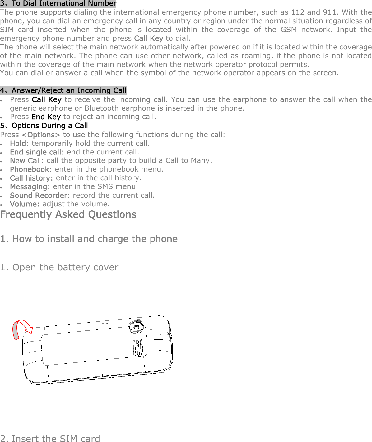 3、To Dial International Number The phone supports dialing the international emergency phone number, such as 112 and 911. With the phone, you can dial an emergency call in any country or region under the normal situation regardless of SIM card inserted when the phone is located within the coverage of the GSM network. Input the emergency phone number and press Call Key to dial. The phone will select the main network automatically after powered on if it is located within the coverage of the main network. The phone can use other network, called as roaming, if the phone is not located within the coverage of the main network when the network operator protocol permits. You can dial or answer a call when the symbol of the network operator appears on the screen.      4、Answer/Reject an Incoming Call  Press Call Key to receive the incoming call. You can use the earphone to answer the call when the generic earphone or Bluetooth earphone is inserted in the phone.      Press End Key to reject an incoming call. 5、Options During a Call     Press &lt;Options&gt; to use the following functions during the call:  Hold: temporarily hold the current call.  End single call: end the current call.  New Call: call the opposite party to build a Call to Many.  Phonebook: enter in the phonebook menu.  Call history: enter in the call history.    Messaging: enter in the SMS menu.  Sound Recorder: record the current call.  Volume: adjust the volume. Frequently Asked Questions 1. How to install and charge the phone 1. Open the battery cover  2. Insert the SIM card 