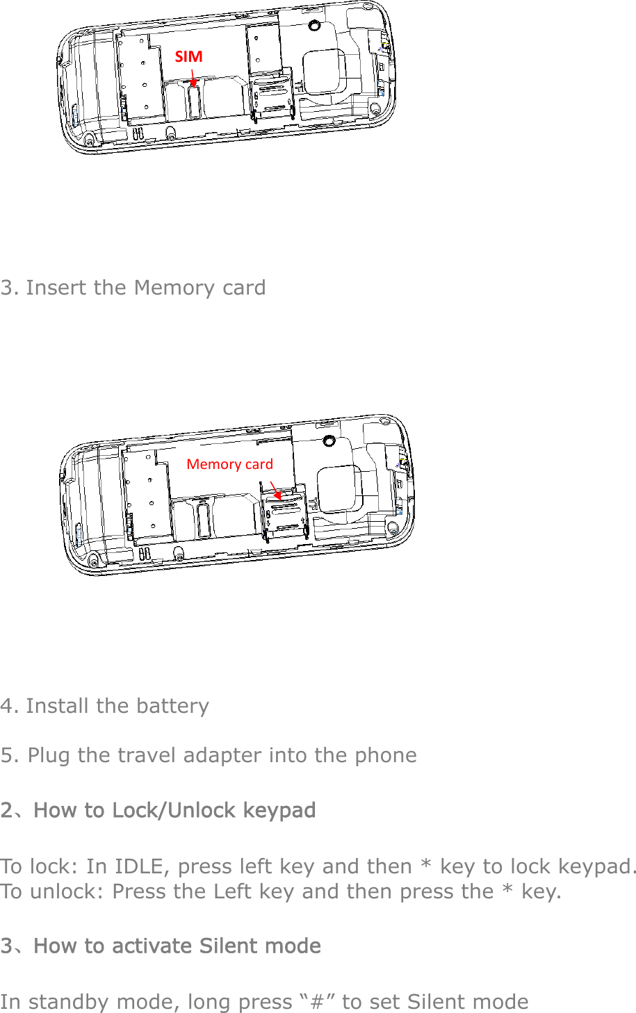  3. Insert the Memory card  4. Install the battery  5. Plug the travel adapter into the phone 2、How to Lock/Unlock keypad To lock: In IDLE, press left key and then * key to lock keypad. To unlock: Press the Left key and then press the * key. 3、How to activate Silent mode In standby mode, long press “#” to set Silent mode SIMMemorycard