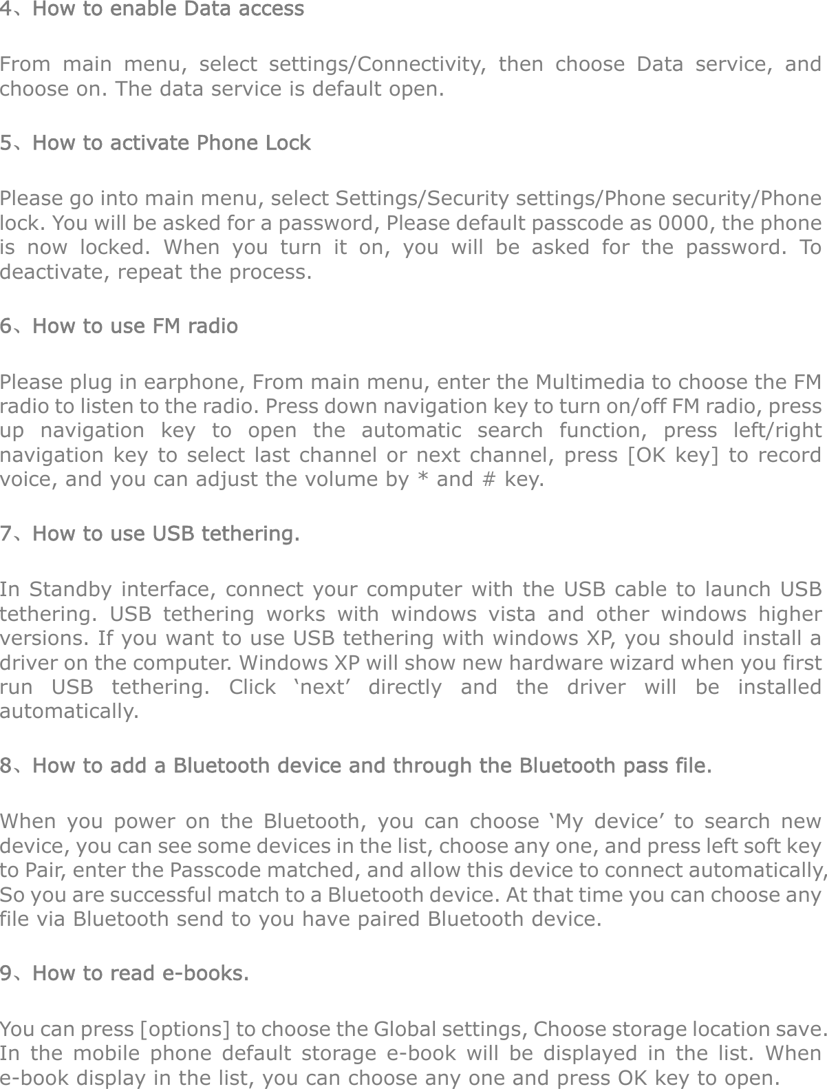 4、How to enable Data access From main menu, select settings/Connectivity, then choose Data service, and choose on. The data service is default open. 5、How to activate Phone Lock Please go into main menu, select Settings/Security settings/Phone security/Phone lock. You will be asked for a password, Please default passcode as 0000, the phone is now locked. When you turn it on, you will be asked for the password. To deactivate, repeat the process. 6、How to use FM radio Please plug in earphone, From main menu, enter the Multimedia to choose the FM radio to listen to the radio. Press down navigation key to turn on/off FM radio, press up navigation key to open the automatic search function, press left/right navigation key to select last channel or next channel, press [OK key] to record voice, and you can adjust the volume by * and # key. 7、How to use USB tethering. In Standby interface, connect your computer with the USB cable to launch USB tethering. USB tethering works with windows vista and other windows higher versions. If you want to use USB tethering with windows XP, you should install a driver on the computer. Windows XP will show new hardware wizard when you first run USB tethering. Click ‘next’ directly and the driver will be installed automatically. 8、How to add a Bluetooth device and through the Bluetooth pass file. When you power on the Bluetooth, you can choose ‘My device’ to search new device, you can see some devices in the list, choose any one, and press left soft key to Pair, enter the Passcode matched, and allow this device to connect automatically, So you are successful match to a Bluetooth device. At that time you can choose any file via Bluetooth send to you have paired Bluetooth device. 9、How to read e-books. You can press [options] to choose the Global settings, Choose storage location save. In the mobile phone default storage e-book will be displayed in the list. When e-book display in the list, you can choose any one and press OK key to open. 