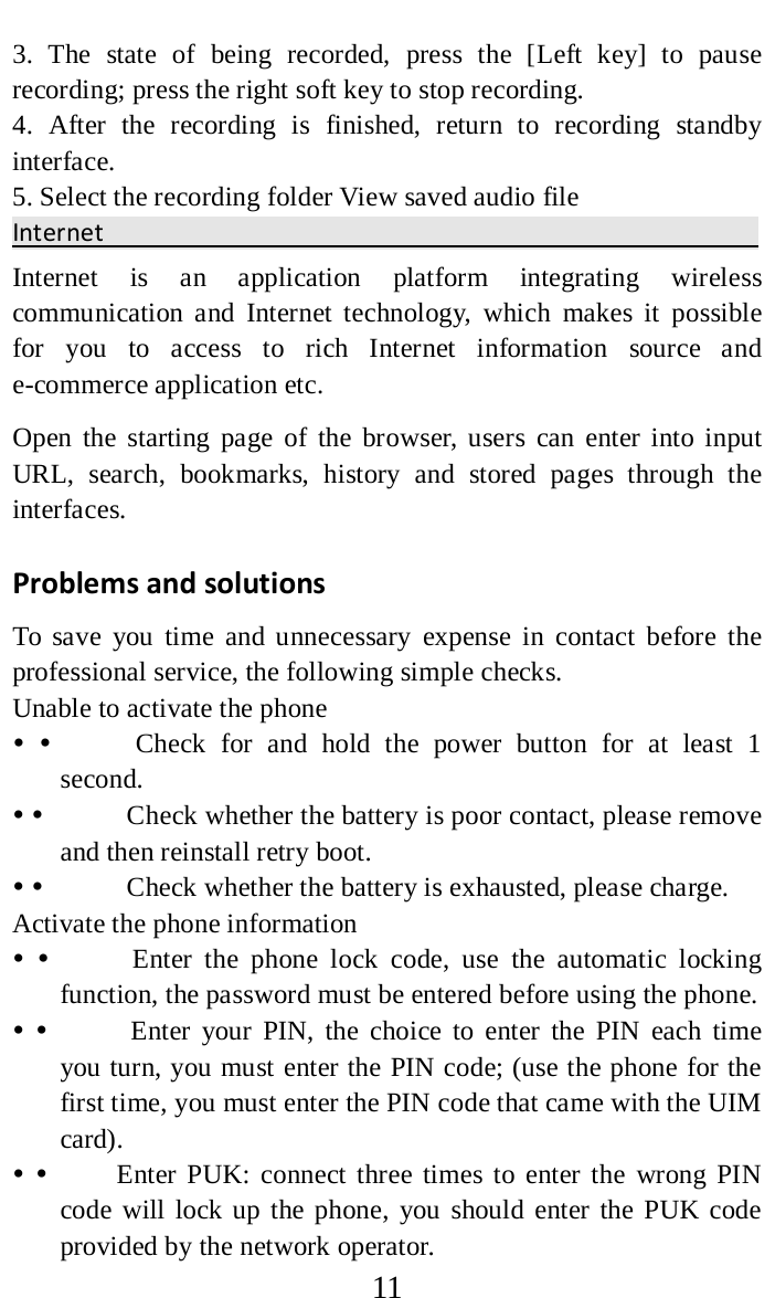     11 3. The state of being recorded, press the [Left  key] to pause recording; press the right soft key to stop recording.   4. After the recording is finished, return to recording standby interface.   5. Select the recording folder View saved audio file Internet                                                 Internet is an application platform integrating wireless communication and Internet technology, which makes it possible for you to access to rich Internet information source and e-commerce application etc.   Open the starting page of the browser, users can enter into input URL, search, bookmarks, history and stored pages through the interfaces.   Problems and solutions   To save you time and unnecessary expense in contact before the professional service, the following simple checks.   Unable to activate the phone                Check for and hold the power button for at least 1 second.                Check whether the battery is poor contact, please remove and then reinstall retry boot.                Check whether the battery is exhausted, please charge.   Activate the phone information                Enter the phone lock code, use the automatic locking function, the password must be entered before using the phone.                Enter your PIN, the choice to enter the PIN each time you turn, you must enter the PIN code; (use the phone for the first time, you must enter the PIN code that came with the UIM card).              Enter PUK: connect three times to enter the wrong PIN code will lock up the phone, you should enter the PUK code provided by the network operator.   