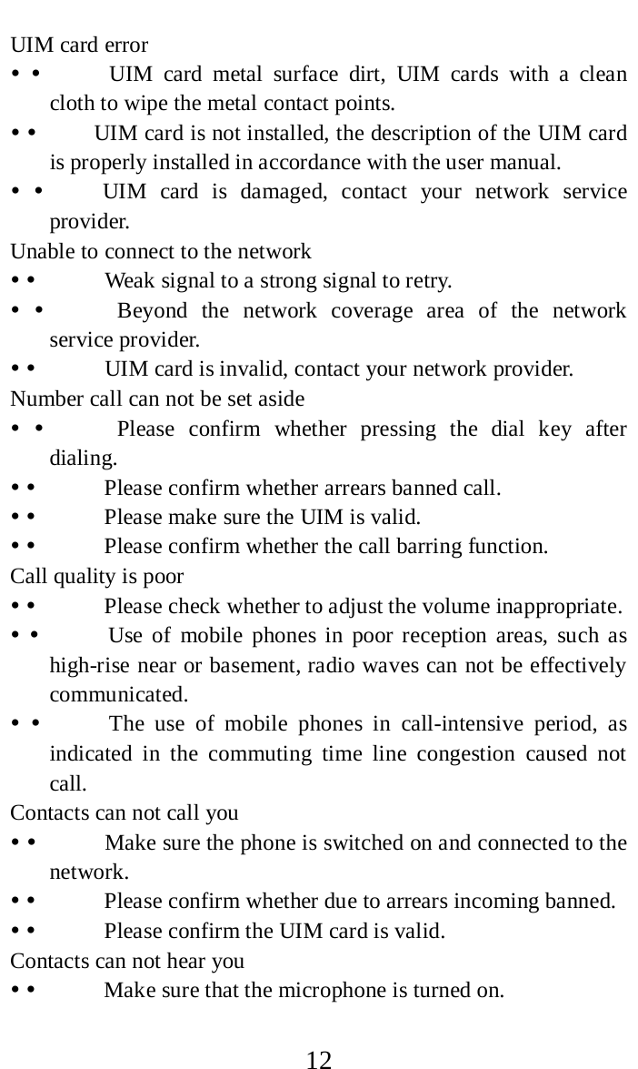     12 UIM card error                UIM card metal surface dirt, UIM cards with a clean cloth to wipe the metal contact points.              UIM card is not installed, the description of the UIM card is properly installed in accordance with the user manual.              UIM card is damaged, contact your network service provider.   Unable to connect to the network                Weak signal to a strong signal to retry.                Beyond  the network coverage area of the network service provider.                UIM card is invalid, contact your network provider.   Number call can not be set aside                Please confirm whether pressing the dial key after dialing.                Please confirm whether arrears banned call.                Please make sure the UIM is valid.                Please confirm whether the call barring function.  Call quality is poor                Please check whether to adjust the volume inappropriate.                Use of mobile phones in poor reception areas, such as high-rise near or basement, radio waves can not be effectively communicated.                The use of mobile phones in call-intensive period, as indicated in the commuting time line congestion caused not call.    Contacts can not call you                Make sure the phone is switched on and connected to the network.                Please confirm whether due to arrears incoming banned.                Please confirm the UIM card is valid.   Contacts can not hear you                Make sure that the microphone is turned on.   