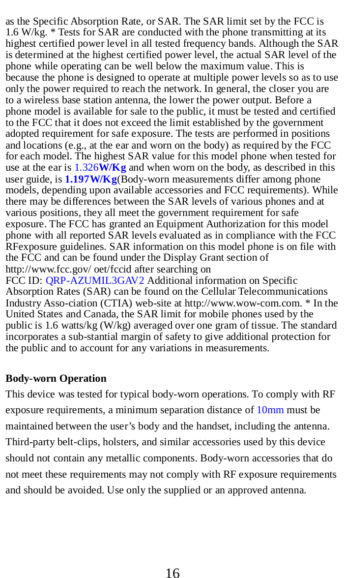     16 as the Specific Absorption Rate, or SAR. The SAR limit set by the FCC is 1.6 W/kg. * Tests for SAR are conducted with the phone transmitting at its highest certified power level in all tested frequency bands. Although the SAR is determined at the highest certified power level, the actual SAR level of the phone while operating can be well below the maximum value. This is because the phone is designed to operate at multiple power levels so as to use only the power required to reach the network. In general, the closer you are to a wireless base station antenna, the lower the power output. Before a phone model is available for sale to the public, it must be tested and certified to the FCC that it does not exceed the limit established by the government adopted requirement for safe exposure. The tests are performed in positions and locations (e.g., at the ear and worn on the body) as required by the FCC for each model. The highest SAR value for this model phone when tested for use at the ear is 1.326W/Kg and when worn on the body, as described in this user guide, is 1.197W/Kg(Body-worn measurements differ among phone models, depending upon available accessories and FCC requirements). While there may be differences between the SAR levels of various phones and at various positions, they all meet the government requirement for safe exposure. The FCC has granted an Equipment Authorization for this model phone with all reported SAR levels evaluated as in compliance with the FCC RFexposure guidelines. SAR information on this model phone is on file with the FCC and can be found under the Display Grant section of http://www.fcc.gov/ oet/fccid after searching on   FCC ID: QRP-AZUMIL3GAV2 Additional information on Specific Absorption Rates (SAR) can be found on the Cellular Telecommunications Industry Asso-ciation (CTIA) web-site at http://www.wow-com.com. * In the United States and Canada, the SAR limit for mobile phones used by the public is 1.6 watts/kg (W/kg) averaged over one gram of tissue. The standard incorporates a sub-stantial margin of safety to give additional protection for the public and to account for any variations in measurements.  Body-worn Operation This device was tested for typical body-worn operations. To comply with RF exposure requirements, a minimum separation distance of 10mm must be maintained between the user’s body and the handset, including the antenna. Third-party belt-clips, holsters, and similar accessories used by this device should not contain any metallic components. Body-worn accessories that do not meet these requirements may not comply with RF exposure requirements and should be avoided. Use only the supplied or an approved antenna.   