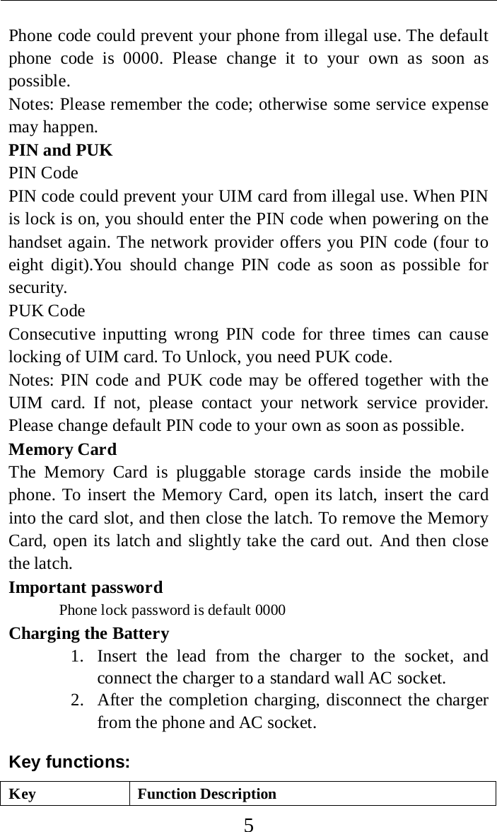     5 Phone code could prevent your phone from illegal use. The default phone code is 0000.  Please change it to your own as soon as possible. Notes: Please remember the code; otherwise some service expense may happen. PIN and PUK PIN Code PIN code could prevent your UIM card from illegal use. When PIN is lock is on, you should enter the PIN code when powering on the handset again. The network provider offers you PIN code (four to eight digit).You should change PIN code as soon as possible for security. PUK Code Consecutive inputting wrong PIN code for three times can cause locking of UIM card. To Unlock, you need PUK code. Notes: PIN code and PUK code may be offered together with the UIM card. If not, please contact your network service provider. Please change default PIN code to your own as soon as possible. Memory Card The  Memory Card is pluggable storage cards inside the mobile phone. To insert the Memory Card, open its latch, insert the card into the card slot, and then close the latch. To remove the Memory Card, open its latch and slightly take the card out. And then close the latch. Important password Phone lock password is default 0000 Charging the Battery 1. Insert the lead from the charger to the socket, and connect the charger to a standard wall AC socket. 2. After the completion charging, disconnect the charger from the phone and AC socket. Key functions: Key Function Description 