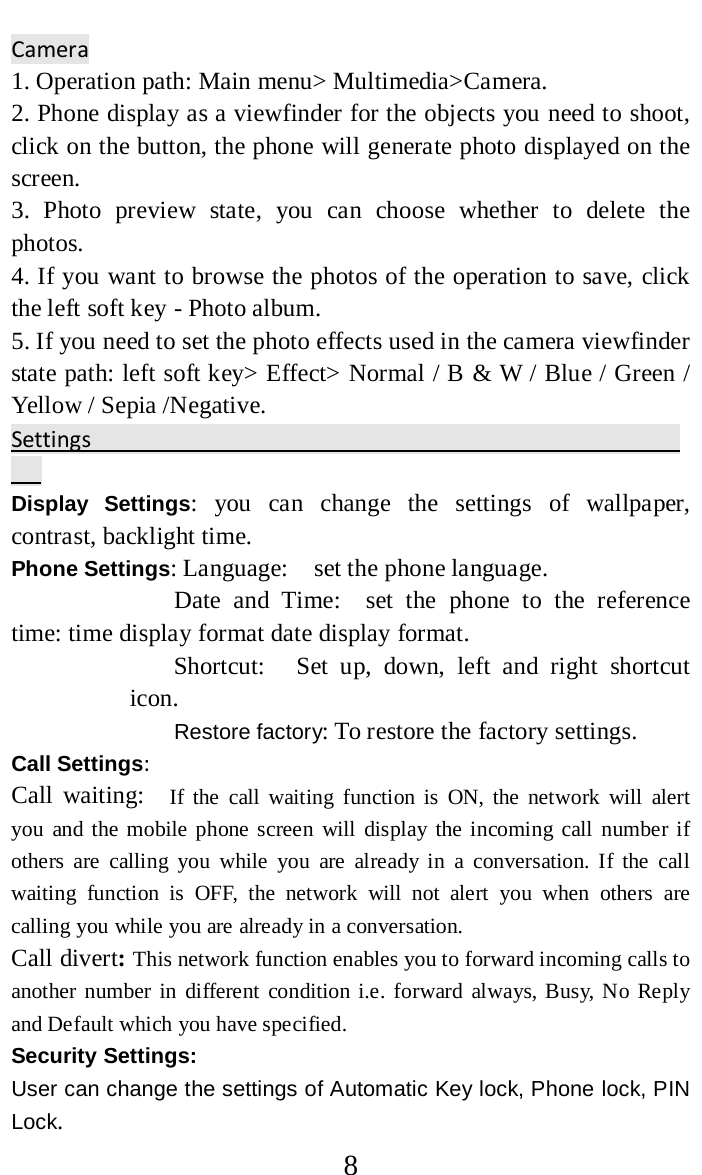     8 Camera                                                                    1. Operation path: Main menu&gt; Multimedia&gt;Camera.   2. Phone display as a viewfinder for the objects you need to shoot, click on the button, the phone will generate photo displayed on the screen.   3. Photo preview state, you can choose whether to delete the photos.   4. If you want to browse the photos of the operation to save, click the left soft key - Photo album.   5. If you need to set the photo effects used in the camera viewfinder state path: left soft key&gt; Effect&gt; Normal / B &amp; W / Blue / Green / Yellow / Sepia /Negative.   Settings                                                     Display Settings: you can change the settings of wallpaper, contrast, backlight time. Phone Settings: Language:   set the phone language.   Date and Time:  set the phone to the reference time: time display format date display format.   Shortcut:     Set up, down, left and right shortcut icon.   Restore factory: To restore the factory settings. Call Settings:   Call waiting:  If the call waiting function is ON, the network will alert you and the mobile phone screen will display the incoming call number if others are calling you while you are already in a conversation. If the call waiting function is OFF, the network will not alert you when others are calling you while you are already in a conversation. Call divert: This network function enables you to forward incoming calls to another number in different condition i.e. forward always, Busy, No Reply and Default which you have specified.   Security Settings:   User can change the settings of Automatic Key lock, Phone lock, PIN Lock. 