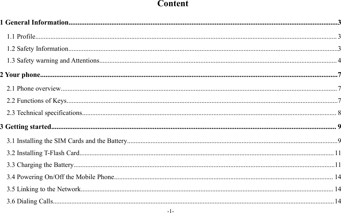 -1-Content1 General Information.......................................................................................................................................................31.1 Profile................................................................................................................................................................................... 31.2 Safety Information................................................................................................................................................................31.3 Safety warning and Attentions............................................................................................................................................. 42 Your phone.......................................................................................................................................................................72.1 Phone overview.................................................................................................................................................................... 72.2 Functions of Keys.................................................................................................................................................................72.3 Technical specifications....................................................................................................................................................... 83 Getting started................................................................................................................................................................ 93.1 Installing the SIM Cards and the Battery.............................................................................................................................93.2 Installing T-Flash Card....................................................................................................................................................... 113.3 Charging the Battery...........................................................................................................................................................113.4 Powering On/Off the Mobile Phone.................................................................................................................................. 143.5 Linking to the Network...................................................................................................................................................... 143.6 Dialing Calls.......................................................................................................................................................................14