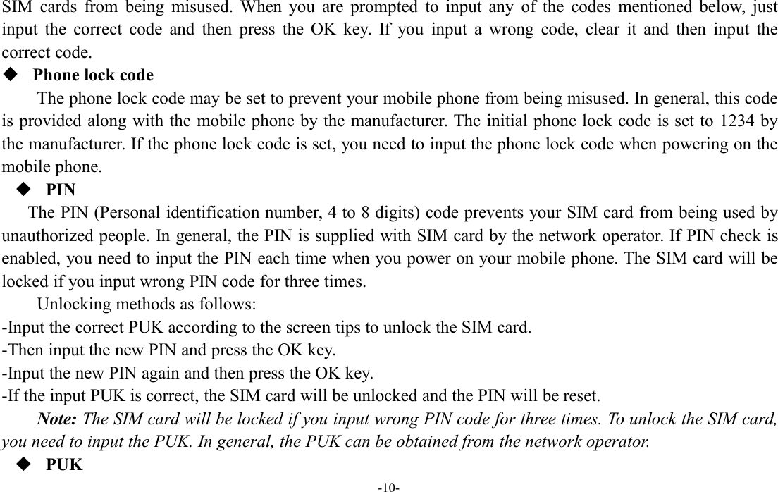 -10-SIM cards from being misused. When you are prompted to input any of the codes mentioned below, justinput the correct code and then press the OK key. If you input a wrong code, clear it and then input thecorrect code.Phone lock codeThe phone lock code may be set to prevent your mobile phone from being misused. In general, this codeis provided along with the mobile phone by the manufacturer. The initial phone lock code is set to 1234 bythe manufacturer. If the phone lock code is set, you need to input the phone lock code when powering on themobile phone.PINThe PIN (Personal identification number, 4 to 8 digits) code prevents your SIM card from being used byunauthorized people. In general, the PIN is supplied with SIM card by the network operator. If PIN check isenabled, you need to input the PIN each time when you power on your mobile phone. The SIM card will belocked if you input wrong PIN code for three times.Unlocking methods as follows:-Input the correct PUK according to the screen tips to unlock the SIM card.-Then input the new PIN and press the OK key.-Input the new PIN again and then press the OK key.-If the input PUK is correct, the SIM card will be unlocked and the PIN will be reset.Note: The SIM card will be locked if you input wrong PIN code for three times. To unlock the SIM card,you need to input the PUK. In general, the PUK can be obtained from the network operator.PUK