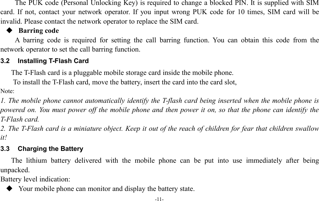 -11-The PUK code (Personal Unlocking Key) is required to change a blocked PIN. It is supplied with SIMcard. If not, contact your network operator. If you input wrong PUK code for 10 times, SIM card will beinvalid. Please contact the network operator to replace the SIM card.Barring codeA barring code is required for setting the call barring function. You can obtain this code from thenetwork operator to set the call barring function.3.2 Installing T-Flash CardThe T-Flash card is a pluggable mobile storage card inside the mobile phone.To install the T-Flash card, move the battery, insert the card into the card slot,Note:1. The mobile phone cannot automatically identify the T-flash card being inserted when the mobile phone ispowered on. You must power off the mobile phone and then power it on, so that the phone can identify theT-Flash card.2. The T-Flash card is a miniature object. Keep it out of the reach of children for fear that children swallowit!3.3 Charging the BatteryThe lithium battery delivered with the mobile phone can be put into use immediately after beingunpacked.Battery level indication:Your mobile phone can monitor and display the battery state.