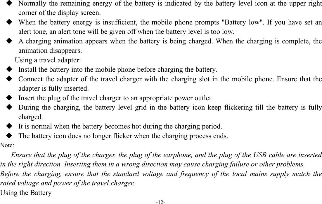 -12-Normally the remaining energy of the battery is indicated by the battery level icon at the upper rightcorner of the display screen.When the battery energy is insufficient, the mobile phone prompts &quot;Battery low&quot;. If you have set analert tone, an alert tone will be given off when the battery level is too low.A charging animation appears when the battery is being charged. When the charging is complete, theanimation disappears.Using a travel adapter:Install the battery into the mobile phone before charging the battery.Connect the adapter of the travel charger with the charging slot in the mobile phone. Ensure that theadapter is fully inserted.Insert the plug of the travel charger to an appropriate power outlet.During the charging, the battery level grid in the battery icon keep flickering till the battery is fullycharged.It is normal when the battery becomes hot during the charging period.The battery icon does no longer flicker when the charging process ends.Note:Ensure that the plug of the charger, the plug of the earphone, and the plug of the USB cable are insertedin the right direction. Inserting them in a wrong direction may cause charging failure or other problems.Before the charging, ensure that the standard voltage and frequency of the local mains supply match therated voltage and power of the travel charger.Using the Battery