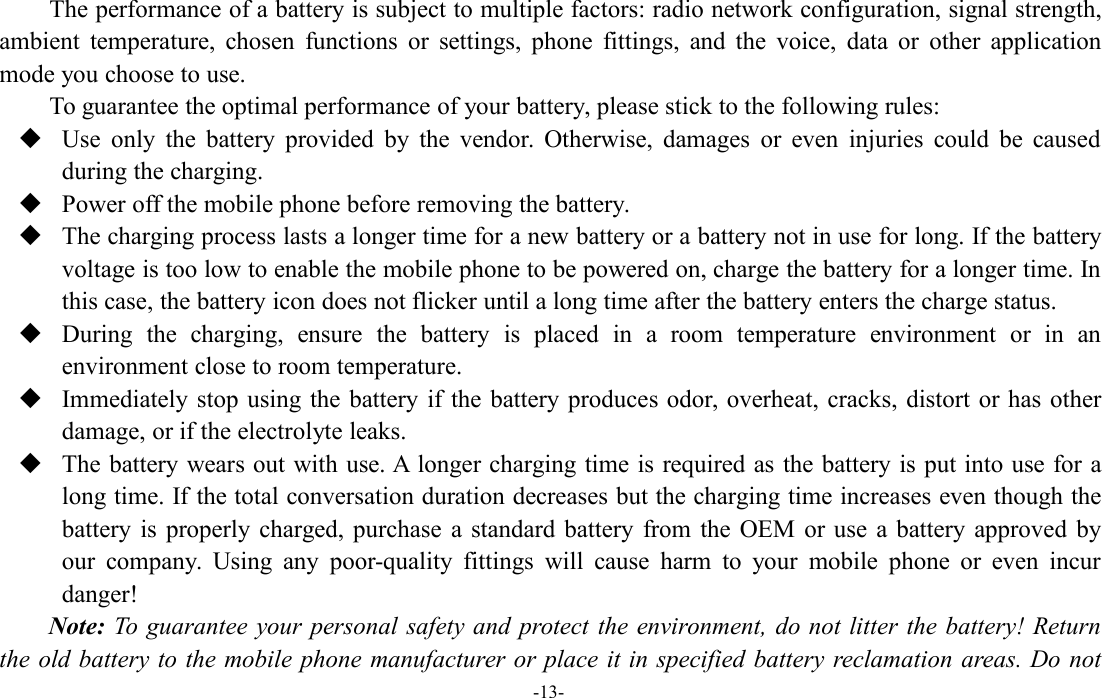 -13-The performance of a battery is subject to multiple factors: radio network configuration, signal strength,ambient temperature, chosen functions or settings, phone fittings, and the voice, data or other applicationmode you choose to use.To guarantee the optimal performance of your battery, please stick to the following rules:Use only the battery provided by the vendor. Otherwise, damages or even injuries could be causedduring the charging.Power off the mobile phone before removing the battery.The charging process lasts a longer time for a new battery or a battery not in use for long. If the batteryvoltage is too low to enable the mobile phone to be powered on, charge the battery for a longer time. Inthis case, the battery icon does not flicker until a long time after the battery enters the charge status.During the charging, ensure the battery is placed in a room temperature environment or in anenvironment close to room temperature.Immediately stop using the battery if the battery produces odor, overheat, cracks, distort or has otherdamage, or if the electrolyte leaks.The battery wears out with use. A longer charging time is required as the battery is put into use for along time. If the total conversation duration decreases but the charging time increases even though thebattery is properly charged, purchase a standard battery from the OEM or use a battery approved byour company. Using any poor-quality fittings will cause harm to your mobile phone or even incurdanger!Note: To guarantee your personal safety and protect the environment, do not litter the battery! Returnthe old battery to the mobile phone manufacturer or place it in specified battery reclamation areas. Do not