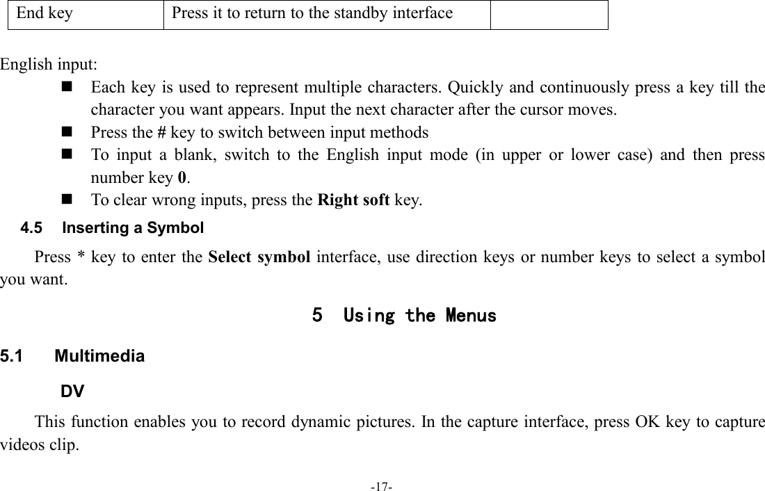 -17-End keyPress it to return to the standby interfaceEnglish input:Each key is used to represent multiple characters. Quickly and continuously press a key till thecharacter you want appears. Input the next character after the cursor moves.Press the #key to switch between input methodsTo input a blank, switch to the English input mode (in upper or lower case) and then pressnumber key 0.To clear wrong inputs, press the Right soft key.4.5 Inserting a SymbolPress * key to enter the Select symbol interface, use direction keys or number keys to select a symbolyou want.5 Using the Menus5.1 MultimediaDVThis function enables you to record dynamic pictures. In the capture interface, press OK key to capturevideos clip.