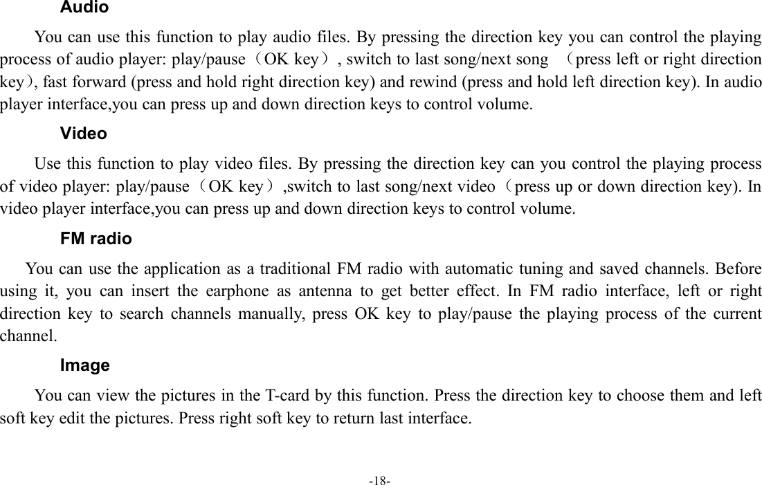 -18-AudioYou can use this function to play audio files. By pressing the direction key you can control the playingprocess of audio player: play/pause（OK key）, switch to last song/next song （press left or right directionkey）, fast forward (press and hold right direction key) and rewind (press and hold left direction key). In audioplayer interface,you can press up and down direction keys to control volume.VideoUse this function to play video files. By pressing the direction key can you control the playing processof video player: play/pause（OK key）,switch to last song/next video（press up or down direction key). Invideo player interface,you can press up and down direction keys to control volume.FM radioYou can use the application as a traditional FM radio with automatic tuning and saved channels. Beforeusing it, you can insert the earphone as antenna to get better effect. In FM radio interface, left or rightdirection key to search channels manually, press OK key to play/pause the playing process of the currentchannel.ImageYou can view the pictures in the T-card by this function. Press the direction key to choose them and leftsoft key edit the pictures. Press right soft key to return last interface.