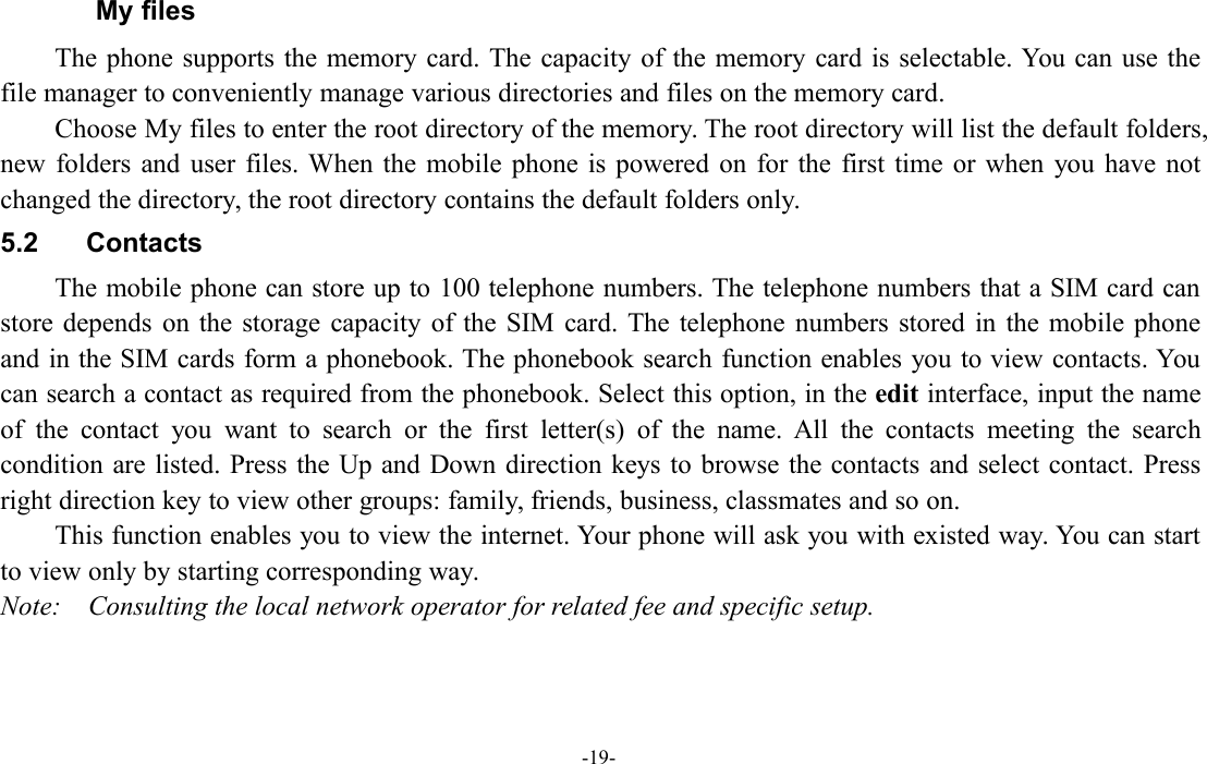 -19-My filesThe phone supports the memory card. The capacity of the memory card is selectable. You can use thefile manager to conveniently manage various directories and files on the memory card.Choose My files to enter the root directory of the memory. The root directory will list the default folders,new folders and user files. When the mobile phone is powered on for the first time or when you have notchanged the directory, the root directory contains the default folders only.5.2 ContactsThe mobile phone can store up to 100 telephone numbers. The telephone numbers that a SIM card canstore depends on the storage capacity of the SIM card. The telephone numbers stored in the mobile phoneand in the SIM cards form a phonebook. The phonebook search function enables you to view contacts. Youcan search a contact as required from the phonebook. Select this option, in the edit interface, input the nameof the contact you want to search or the first letter(s) of the name. All the contacts meeting the searchcondition are listed. Press the Up and Down direction keys to browse the contacts and select contact. Pressright direction key to view other groups: family, friends, business, classmates and so on.This function enables you to view the internet. Your phone will ask you with existed way. You can startto view only by starting corresponding way.Note: Consulting the local network operator for related fee and specific setup.