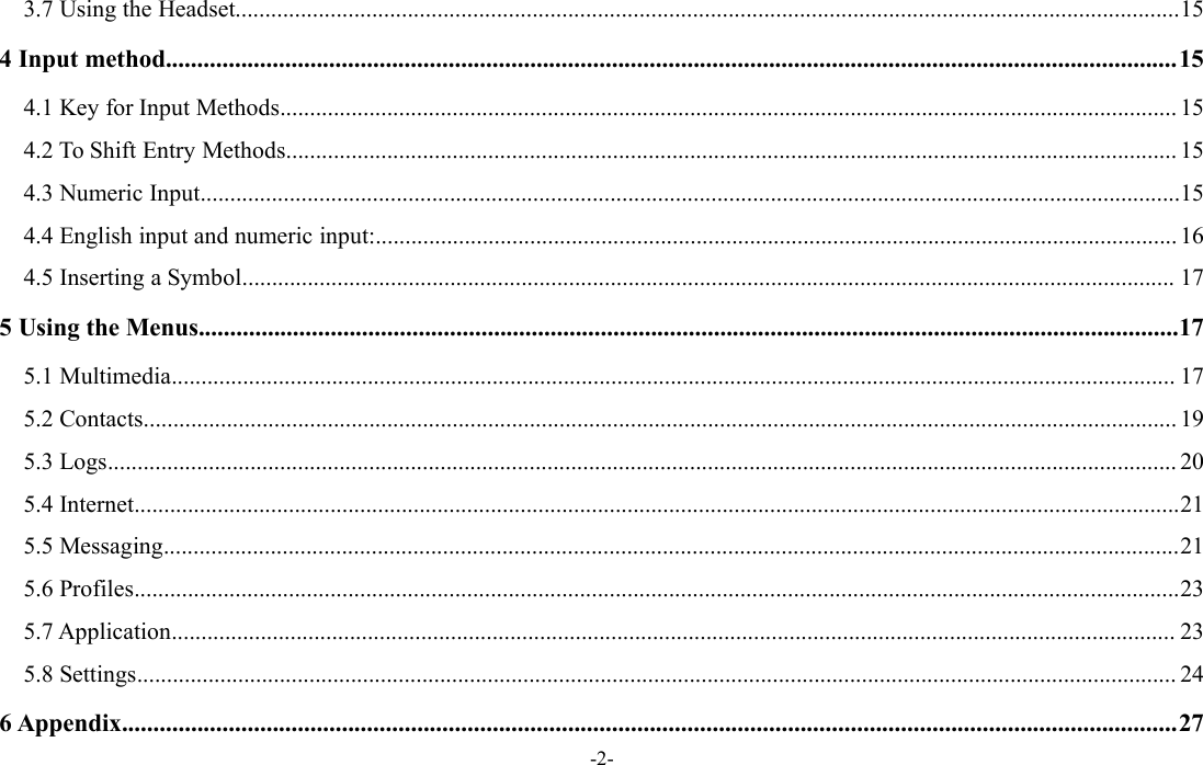 -2-3.7 Using the Headset...............................................................................................................................................................154 Input method.................................................................................................................................................................154.1 Key for Input Methods....................................................................................................................................................... 154.2 To Shift Entry Methods...................................................................................................................................................... 154.3 Numeric Input.....................................................................................................................................................................154.4 English input and numeric input:....................................................................................................................................... 164.5 Inserting a Symbol............................................................................................................................................................. 175 Using the Menus............................................................................................................................................................175.1 Multimedia......................................................................................................................................................................... 175.2 Contacts.............................................................................................................................................................................. 195.3 Logs.................................................................................................................................................................................... 205.4 Internet................................................................................................................................................................................215.5 Messaging...........................................................................................................................................................................215.6 Profiles................................................................................................................................................................................235.7 Application......................................................................................................................................................................... 235.8 Settings............................................................................................................................................................................... 246 Appendix........................................................................................................................................................................27