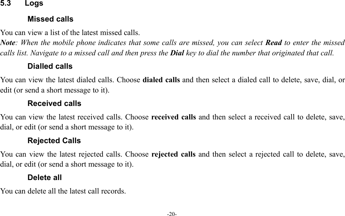 -20-5.3 LogsMissed callsYou can view a list of the latest missed calls.Note: When the mobile phone indicates that some calls are missed, you can select Read to enter the missedcalls list. Navigate to a missed call and then press the Dial key to dial the number that originated that call.Dialled callsYou can view the latest dialed calls. Choose dialed calls and then select a dialed call to delete, save, dial, oredit (or send a short message to it).Received callsYou can view the latest received calls. Choose received calls and then select a received call to delete, save,dial, or edit (or send a short message to it).Rejected CallsYou can view the latest rejected calls. Choose rejected calls and then select a rejected call to delete, save,dial, or edit (or send a short message to it).Delete allYou can delete all the latest call records.