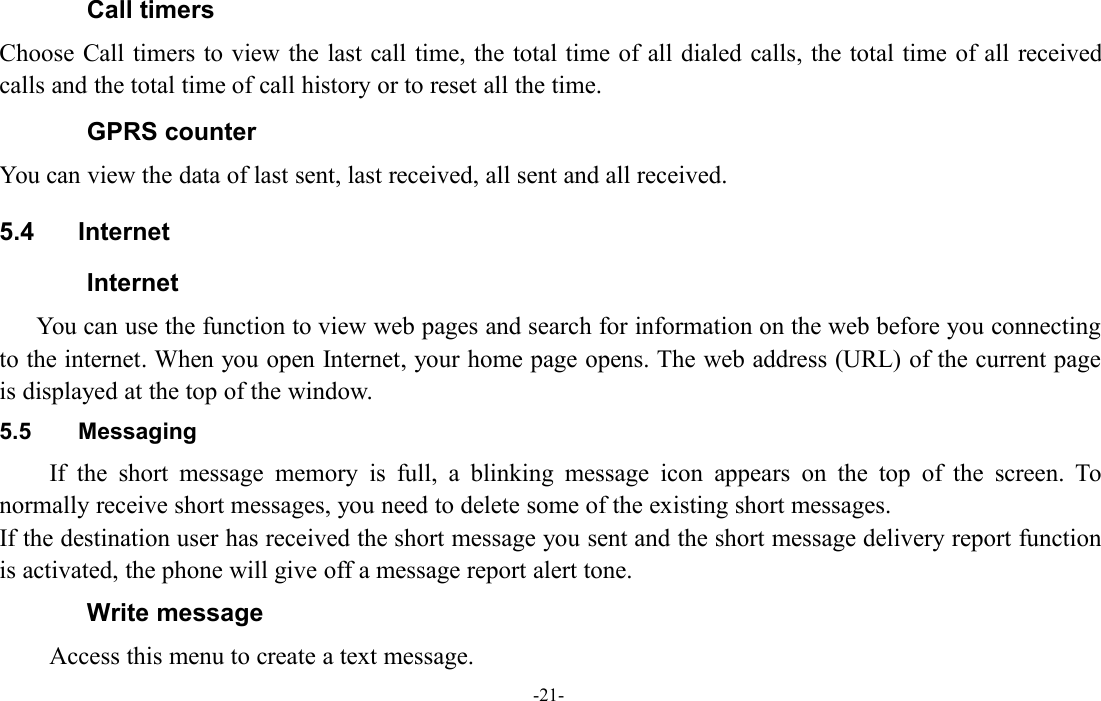 -21-Call timersChoose Call timers to view the last call time, the total time of all dialed calls, the total time of all receivedcalls and the total time of call history or to reset all the time.GPRS counterYou can view the data of last sent, last received, all sent and all received.5.4 InternetInternetYou can use the function to view web pages and search for information on the web before you connectingto the internet. When you open Internet, your home page opens. The web address (URL) of the current pageis displayed at the top of the window.5.5 MessagingIf the short message memory is full, a blinking message icon appears on the top of the screen. Tonormally receive short messages, you need to delete some of the existing short messages.If the destination user has received the short message you sent and the short message delivery report functionis activated, the phone will give off a message report alert tone.Write messageAccess this menu to create a text message.