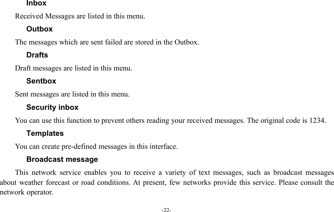 -22-InboxReceived Messages are listed in this menu.OutboxThe messages which are sent failed are stored in the Outbox.DraftsDraft messages are listed in this menu.SentboxSent messages are listed in this menu.Security inboxYou can use this function to prevent others reading your received messages. The original code is 1234.TemplatesYou can create pre-defined messages in this interface.Broadcast messageThis network service enables you to receive a variety of text messages, such as broadcast messagesabout weather forecast or road conditions. At present, few networks provide this service. Please consult thenetwork operator.