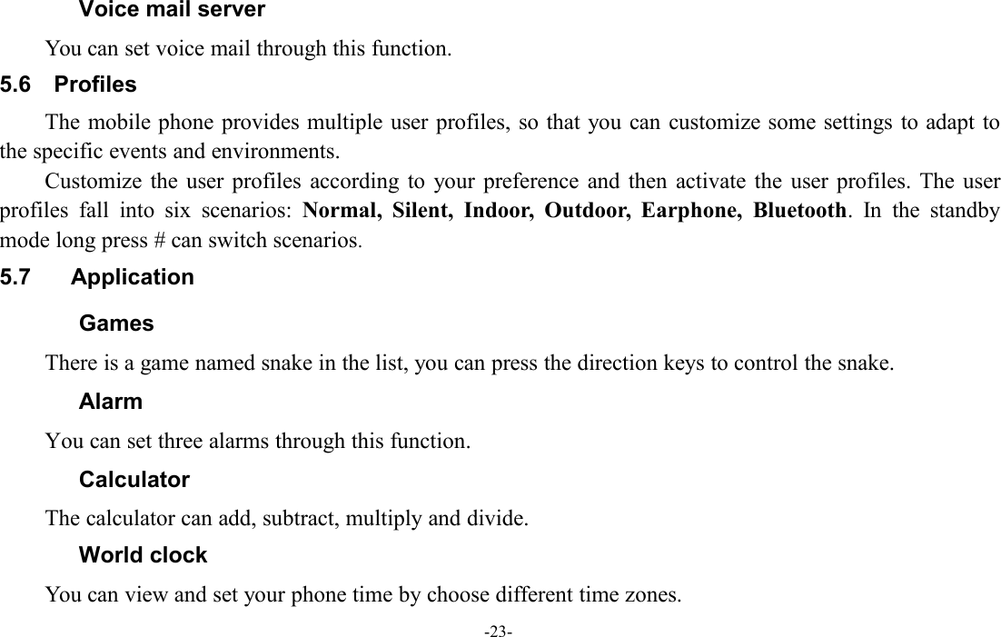 -23-Voice mail serverYou can set voice mail through this function.5.6 ProfilesThe mobile phone provides multiple user profiles, so that you can customize some settings to adapt tothe specific events and environments.Customize the user profiles according to your preference and then activate the user profiles. The userprofiles fall into six scenarios: Normal, Silent, Indoor, Outdoor, Earphone, Bluetooth. In the standbymode long press # can switch scenarios.5.7 ApplicationGamesThere is a game named snake in the list, you can press the direction keys to control the snake.AlarmYou can set three alarms through this function.CalculatorThe calculator can add, subtract, multiply and divide.World clockYou can view and set your phone time by choose different time zones.