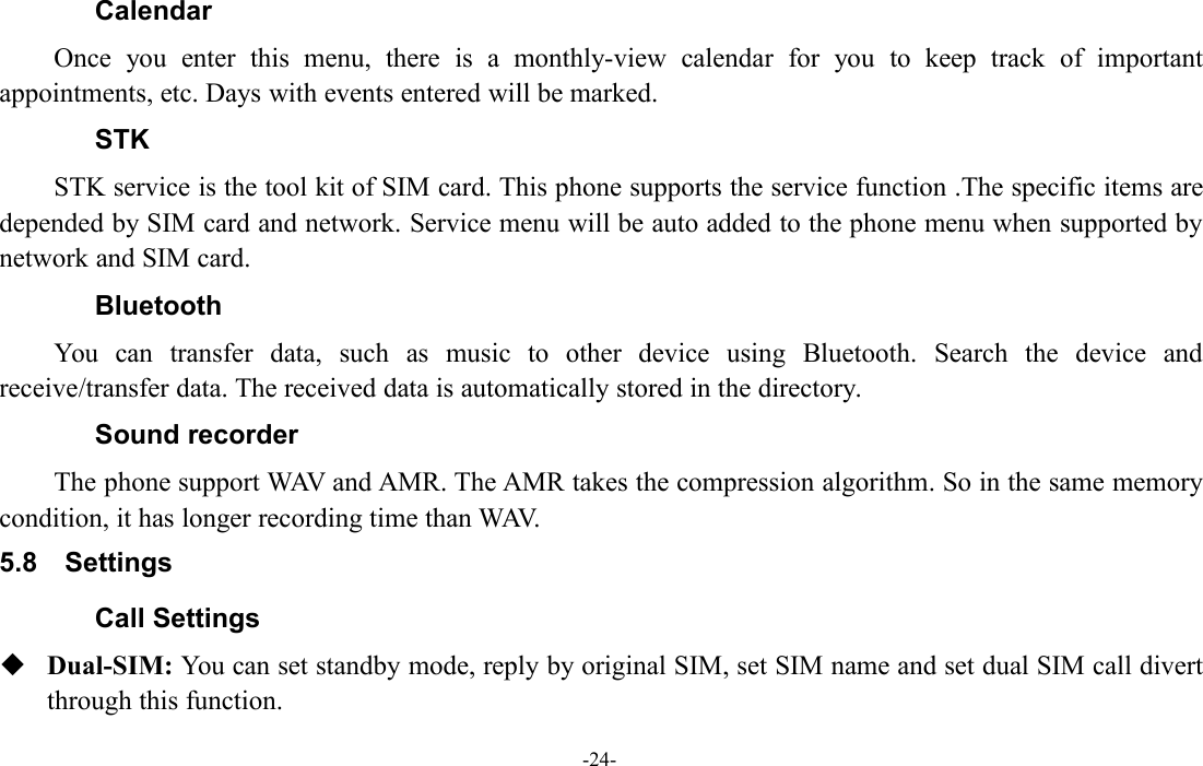 -24-CalendarOnce you enter this menu, there is a monthly-view calendar for you to keep track of importantappointments, etc. Days with events entered will be marked.STKSTK service is the tool kit of SIM card. This phone supports the service function .The specific items aredepended by SIM card and network. Service menu will be auto added to the phone menu when supported bynetwork and SIM card.BluetoothYou can transfer data, such as music to other device using Bluetooth. Search the device andreceive/transfer data. The received data is automatically stored in the directory.Sound recorderThe phone support WAV and AMR. The AMR takes the compression algorithm. So in the same memorycondition, it has longer recording time than WAV.5.8 SettingsCall SettingsDual-SIM: You can set standby mode, reply by original SIM, set SIM name and set dual SIM call divertthrough this function.