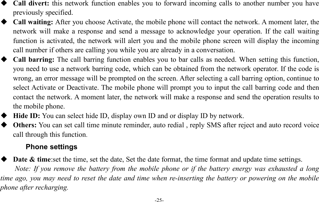 -25-Call divert: this network function enables you to forward incoming calls to another number you havepreviously specified.Call waiting: After you choose Activate, the mobile phone will contact the network. A moment later, thenetwork will make a response and send a message to acknowledge your operation. If the call waitingfunction is activated, the network will alert you and the mobile phone screen will display the incomingcall number if others are calling you while you are already in a conversation.Call barring: The call barring function enables you to bar calls as needed. When setting this function,you need to use a network barring code, which can be obtained from the network operator. If the code iswrong, an error message will be prompted on the screen. After selecting a call barring option, continue toselect Activate or Deactivate. The mobile phone will prompt you to input the call barring code and thencontact the network. A moment later, the network will make a response and send the operation results tothe mobile phone.Hide ID: You can select hide ID, display own ID and or display ID by network.Others: You can set call time minute reminder, auto redial , reply SMS after reject and auto record voicecall through this function.Phone settingsDate &amp; time:set the time, set the date, Set the date format, the time format and update time settings.Note: If you remove the battery from the mobile phone or if the battery energy was exhausted a longtime ago, you may need to reset the date and time when re-inserting the battery or powering on the mobilephone after recharging.