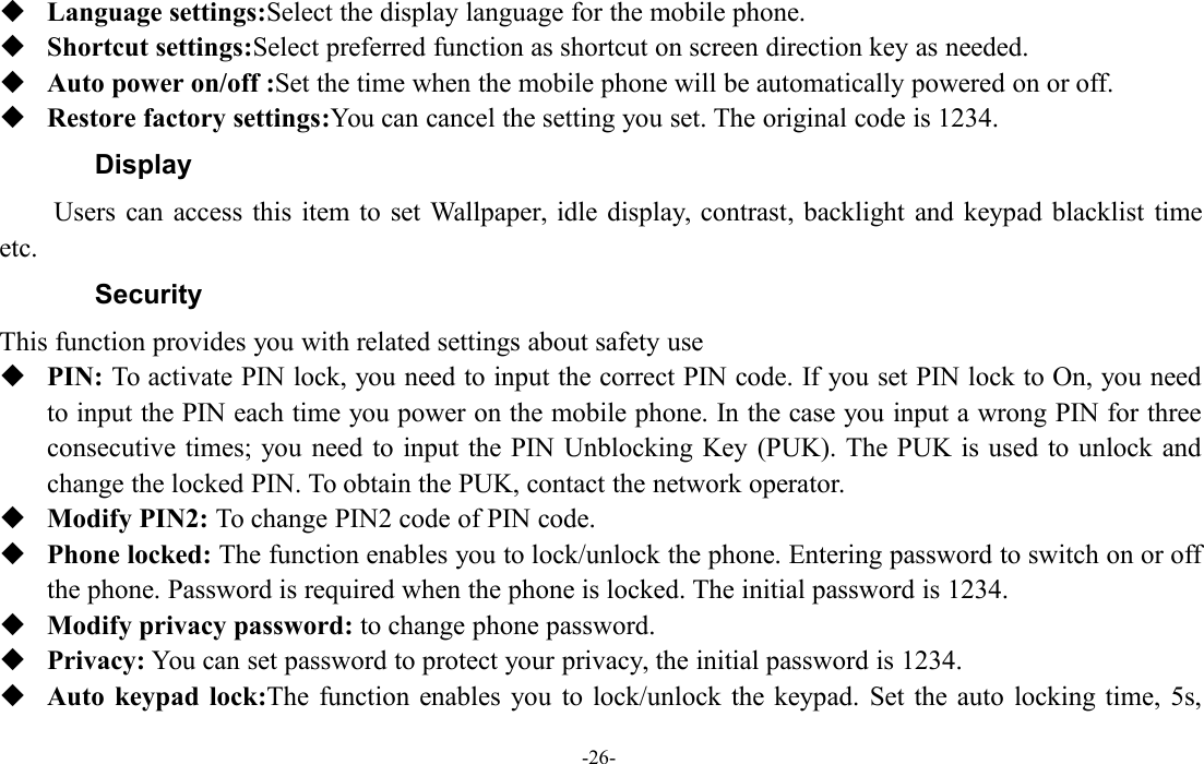 -26-Language settings:Select the display language for the mobile phone.Shortcut settings:Select preferred function as shortcut on screen direction key as needed.Auto power on/off :Set the time when the mobile phone will be automatically powered on or off.Restore factory settings:You can cancel the setting you set. The original code is 1234.DisplayUsers can access this item to set Wallpaper, idle display, contrast, backlight and keypad blacklist timeetc.SecurityThis function provides you with related settings about safety usePIN: To activate PIN lock, you need to input the correct PIN code. If you set PIN lock to On, you needto input the PIN each time you power on the mobile phone. In the case you input a wrong PIN for threeconsecutive times; you need to input the PIN Unblocking Key (PUK). The PUK is used to unlock andchange the locked PIN. To obtain the PUK, contact the network operator.Modify PIN2: To change PIN2 code of PIN code.Phone locked: The function enables you to lock/unlock the phone. Entering password to switch on or offthe phone. Password is required when the phone is locked. The initial password is 1234.Modify privacy password: to change phone password.Privacy: You can set password to protect your privacy, the initial password is 1234.Auto keypad lock:The function enables you to lock/unlock the keypad. Set the auto locking time, 5s,