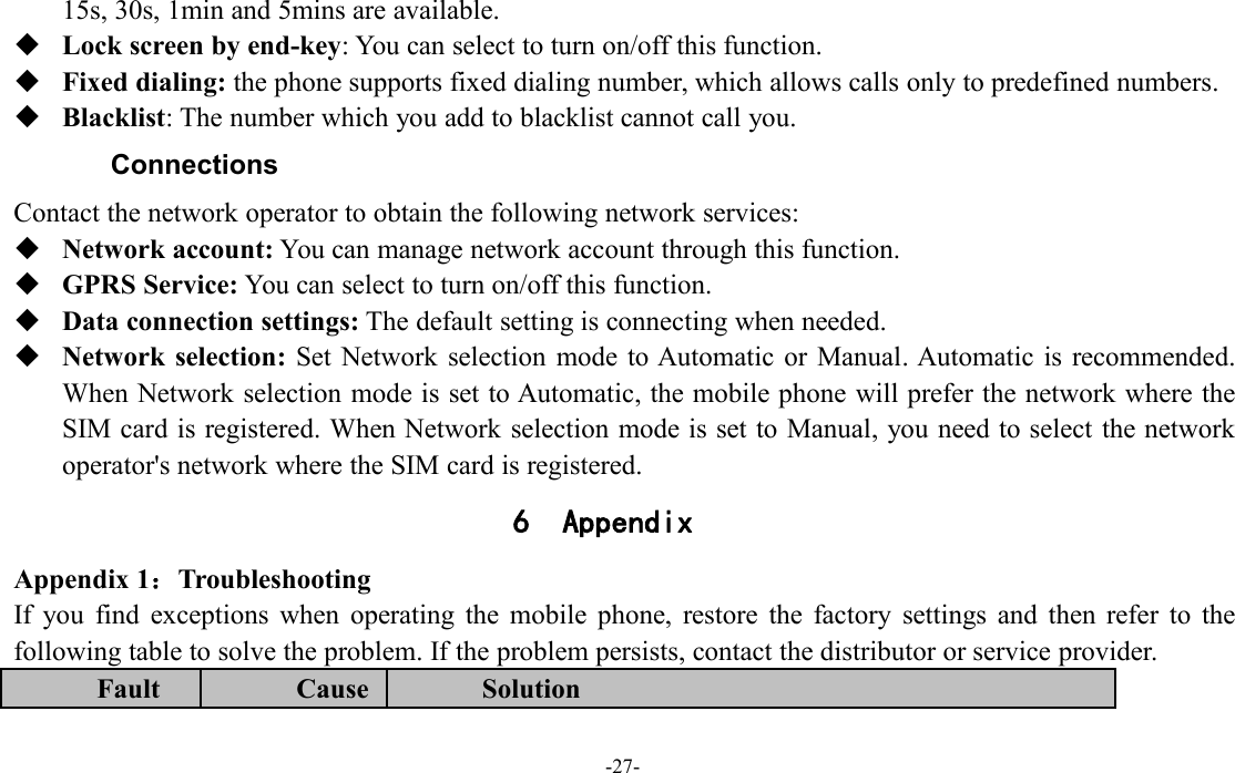 -27-15s, 30s, 1min and 5mins are available.Lock screen by end-key: You can select to turn on/off this function.Fixed dialing: the phone supports fixed dialing number, which allows calls only to predefined numbers.Blacklist: The number which you add to blacklist cannot call you.ConnectionsContact the network operator to obtain the following network services:Network account: You can manage network account through this function.GPRS Service: You can select to turn on/off this function.Data connection settings: The default setting is connecting when needed.Network selection: Set Network selection mode to Automatic or Manual. Automatic is recommended.When Network selection mode is set to Automatic, the mobile phone will prefer the network where theSIM card is registered. When Network selection mode is set to Manual, you need to select the networkoperator&apos;s network where the SIM card is registered.6 AppendixAppendix 1：TroubleshootingIf you find exceptions when operating the mobile phone, restore the factory settings and then refer to thefollowing table to solve the problem. If the problem persists, contact the distributor or service provider.FaultCauseSolution