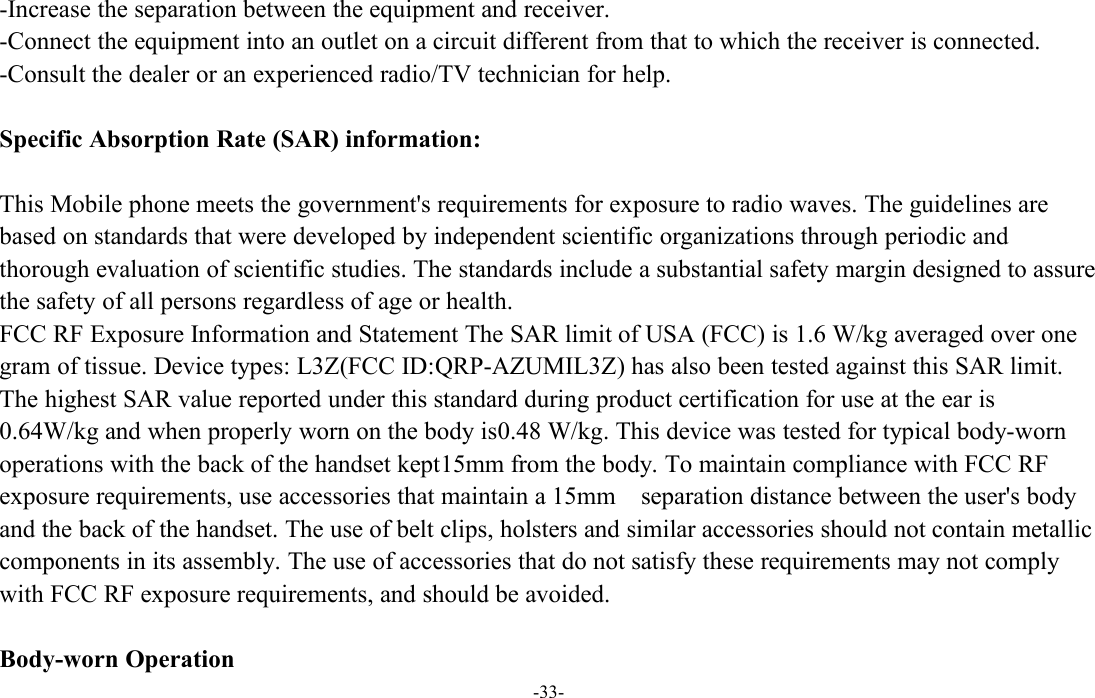 -33--Increase the separation between the equipment and receiver.-Connect the equipment into an outlet on a circuit different from that to which the receiver is connected.-Consult the dealer or an experienced radio/TV technician for help.Specific Absorption Rate (SAR) information:This Mobile phone meets the government&apos;s requirements for exposure to radio waves. The guidelines arebased on standards that were developed by independent scientific organizations through periodic andthorough evaluation of scientific studies. The standards include a substantial safety margin designed to assurethe safety of all persons regardless of age or health.FCC RF Exposure Information and Statement The SAR limit of USA (FCC) is 1.6 W/kg averaged over onegram of tissue. Device types: L3Z(FCC ID:QRP-AZUMIL3Z) has also been tested against this SAR limit.The highest SAR value reported under this standard during product certification for use at the ear is0.64W/kg and when properly worn on the body is0.48 W/kg. This device was tested for typical body-wornoperations with the back of the handset kept15mm from the body. To maintain compliance with FCC RFexposure requirements, use accessories that maintain a 15mm separation distance between the user&apos;s bodyand the back of the handset. The use of belt clips, holsters and similar accessories should not contain metalliccomponents in its assembly. The use of accessories that do not satisfy these requirements may not complywith FCC RF exposure requirements, and should be avoided.Body-worn Operation