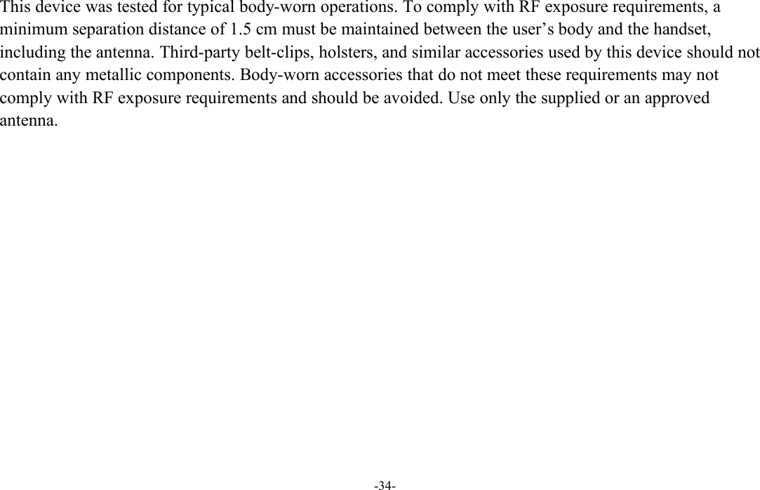 -34-This device was tested for typical body-worn operations. To comply with RF exposure requirements, aminimum separation distance of 1.5 cm must be maintained between the user’s body and the handset,including the antenna. Third-party belt-clips, holsters, and similar accessories used by this device should notcontain any metallic components. Body-worn accessories that do not meet these requirements may notcomply with RF exposure requirements and should be avoided. Use only the supplied or an approvedantenna.