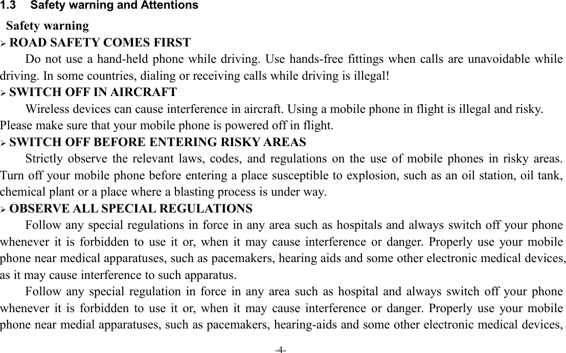 -4-1.3 Safety warning and AttentionsSafety warningROAD SAFETY COMES FIRSTDo not use a hand-held phone while driving. Use hands-free fittings when calls are unavoidable whiledriving. In some countries, dialing or receiving calls while driving is illegal!SWITCH OFF IN AIRCRAFTWireless devices can cause interference in aircraft. Using a mobile phone in flight is illegal and risky.Please make sure that your mobile phone is powered off in flight.SWITCH OFF BEFORE ENTERING RISKY AREASStrictly observe the relevant laws, codes, and regulations on the use of mobile phones in risky areas.Turn off your mobile phone before entering a place susceptible to explosion, such as an oil station, oil tank,chemical plant or a place where a blasting process is under way.OBSERVE ALL SPECIAL REGULATIONSFollow any special regulations in force in any area such as hospitals and always switch off your phonewhenever it is forbidden to use it or, when it may cause interference or danger. Properly use your mobilephone near medical apparatuses, such as pacemakers, hearing aids and some other electronic medical devices,as it may cause interference to such apparatus.Follow any special regulation in force in any area such as hospital and always switch off your phonewhenever it is forbidden to use it or, when it may cause interference or danger. Properly use your mobilephone near medial apparatuses, such as pacemakers, hearing-aids and some other electronic medical devices,