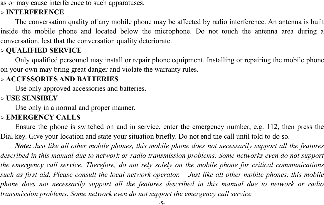 -5-as or may cause interference to such apparatuses.INTERFERENCEThe conversation quality of any mobile phone may be affected by radio interference. An antenna is builtinside the mobile phone and located below the microphone. Do not touch the antenna area during aconversation, lest that the conversation quality deteriorate.QUALIFIED SERVICEOnly qualified personnel may install or repair phone equipment. Installing or repairing the mobile phoneon your own may bring great danger and violate the warranty rules.ACCESSORIES AND BATTERIESUse only approved accessories and batteries.USE SENSIBLYUse only in a normal and proper manner.EMERGENCY CALLSEnsure the phone is switched on and in service, enter the emergency number, e.g. 112, then press theDial key. Give your location and state your situation briefly. Do not end the call until told to do so.Note: Just like all other mobile phones, this mobile phone does not necessarily support all the featuresdescribed in this manual due to network or radio transmission problems. Some networks even do not supportthe emergency call service. Therefore, do not rely solely on the mobile phone for critical communicationssuch as first aid. Please consult the local network operator. Just like all other mobile phones, this mobilephone does not necessarily support all the features described in this manual due to network or radiotransmission problems. Some network even do not support the emergency call service