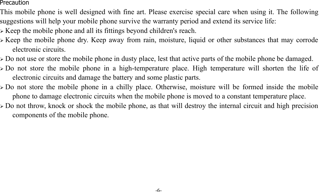 -6-PrecautionThis mobile phone is well designed with fine art. Please exercise special care when using it. The followingsuggestions will help your mobile phone survive the warranty period and extend its service life:Keep the mobile phone and all its fittings beyond children&apos;s reach.Keep the mobile phone dry. Keep away from rain, moisture, liquid or other substances that may corrodeelectronic circuits.Do not use or store the mobile phone in dusty place, lest that active parts of the mobile phone be damaged.Do not store the mobile phone in a high-temperature place. High temperature will shorten the life ofelectronic circuits and damage the battery and some plastic parts.Do not store the mobile phone in a chilly place. Otherwise, moisture will be formed inside the mobilephone to damage electronic circuits when the mobile phone is moved to a constant temperature place.Do not throw, knock or shock the mobile phone, as that will destroy the internal circuit and high precisioncomponents of the mobile phone.