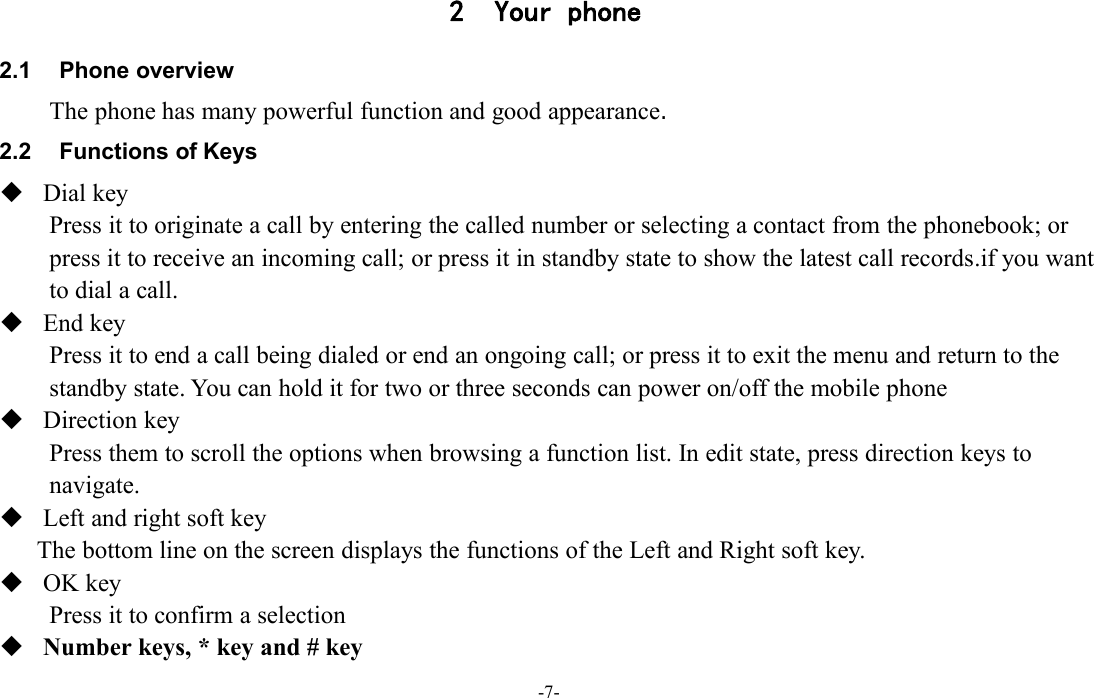 -7-2 Your phone2.1 Phone overviewThe phone has many powerful function and good appearance.2.2 Functions of KeysDial keyPress it to originate a call by entering the called number or selecting a contact from the phonebook; orpress it to receive an incoming call; or press it in standby state to show the latest call records.if you wantto dial a call.End keyPress it to end a call being dialed or end an ongoing call; or press it to exit the menu and return to thestandby state. You can hold it for two or three seconds can power on/off the mobile phoneDirection keyPress them to scroll the options when browsing a function list. In edit state, press direction keys tonavigate.Left and right soft keyThe bottom line on the screen displays the functions of the Left and Right soft key.OK keyPress it to confirm a selectionNumber keys, * key and # key