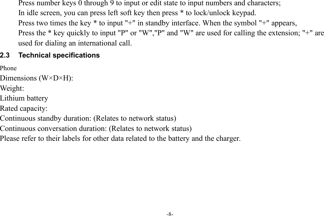 -8-Press number keys 0 through 9 to input or edit state to input numbers and characters;In idle screen, you can press left soft key then press * to lock/unlock keypad.Press two times the key * to input &quot;+&quot; in standby interface. When the symbol &quot;+&quot; appears,Press the * key quickly to input &quot;P&quot; or &quot;W&quot;,&quot;P&quot; and &quot;W&quot; are used for calling the extension; &quot;+&quot; areused for dialing an international call.2.3 Technical specificationsPhoneDimensions (W×D×H):Weight:Lithium batteryRated capacity:Continuous standby duration: (Relates to network status)Continuous conversation duration: (Relates to network status)Please refer to their labels for other data related to the battery and the charger.