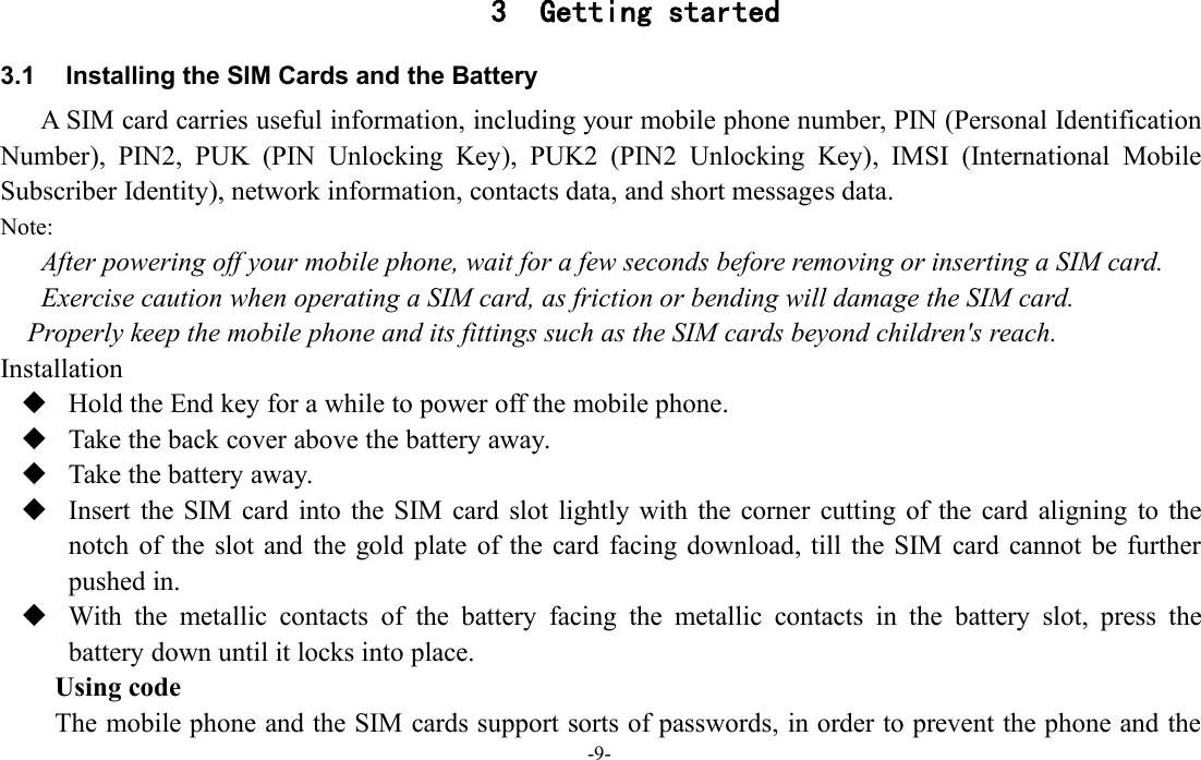 -9-3 Getting started3.1 Installing the SIM Cards and the BatteryA SIM card carries useful information, including your mobile phone number, PIN (Personal IdentificationNumber), PIN2, PUK (PIN Unlocking Key), PUK2 (PIN2 Unlocking Key), IMSI (International MobileSubscriber Identity), network information, contacts data, and short messages data.Note:After powering off your mobile phone, wait for a few seconds before removing or inserting a SIM card.Exercise caution when operating a SIM card, as friction or bending will damage the SIM card.Properly keep the mobile phone and its fittings such as the SIM cards beyond children&apos;s reach.InstallationHold the End key for a while to power off the mobile phone.Take the back cover above the battery away.Take the battery away.Insert the SIM card into the SIM card slot lightly with the corner cutting of the card aligning to thenotch of the slot and the gold plate of the card facing download, till the SIM card cannot be furtherpushed in.With the metallic contacts of the battery facing the metallic contacts in the battery slot, press thebattery down until it locks into place.Using codeThe mobile phone and the SIM cards support sorts of passwords, in order to prevent the phone and the