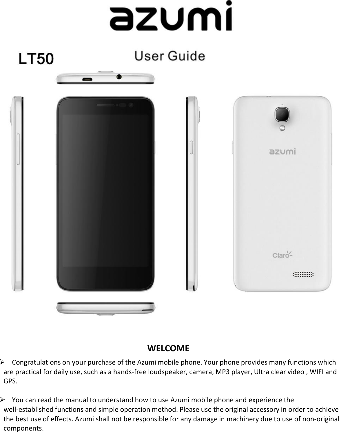         WELCOME  Congratulations on your purchase of the Azumi mobile phone. Your phone provides many functions which are practical for daily use, such as a hands-free loudspeaker, camera, MP3 player, Ultra clear video , WIFI and GPS.   You can read the manual to understand how to use Azumi mobile phone and experience the well-established functions and simple operation method. Please use the original accessory in order to achieve the best use of effects. Azumi shall not be responsible for any damage in machinery due to use of non-original components.  