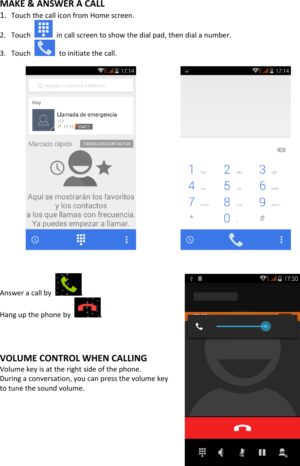   MAKE &amp; ANSWER A CALL 1. Touch the call icon from Home screen. 2. Touch    in call screen to show the dial pad, then dial a number. 3. Touch    to initiate the call.                     Answer a call by  . Hang up the phone by  .    VOLUME CONTROL WHEN CALLING Volume key is at the right side of the phone.   During a conversation, you can press the volume key   to tune the sound volume.          