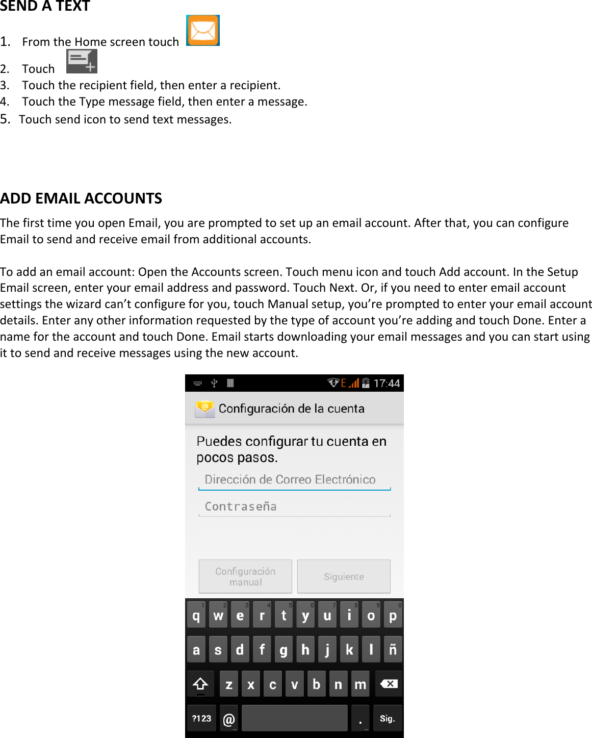    SEND A TEXT 1. From the Home screen touch   2. Touch     3. Touch the recipient field, then enter a recipient. 4. Touch the Type message field, then enter a message. 5. Touch send icon to send text messages.    ADD EMAIL ACCOUNTS The first time you open Email, you are prompted to set up an email account. After that, you can configure Email to send and receive email from additional accounts.  To add an email account: Open the Accounts screen. Touch menu icon and touch Add account. In the Setup Email screen, enter your email address and password. Touch Next. Or, if you need to enter email account settings the wizard can’t configure for you, touch Manual setup, you’re prompted to enter your email account details. Enter any other information requested by the type of account you’re adding and touch Done. Enter a name for the account and touch Done. Email starts downloading your email messages and you can start using it to send and receive messages using the new account.                       