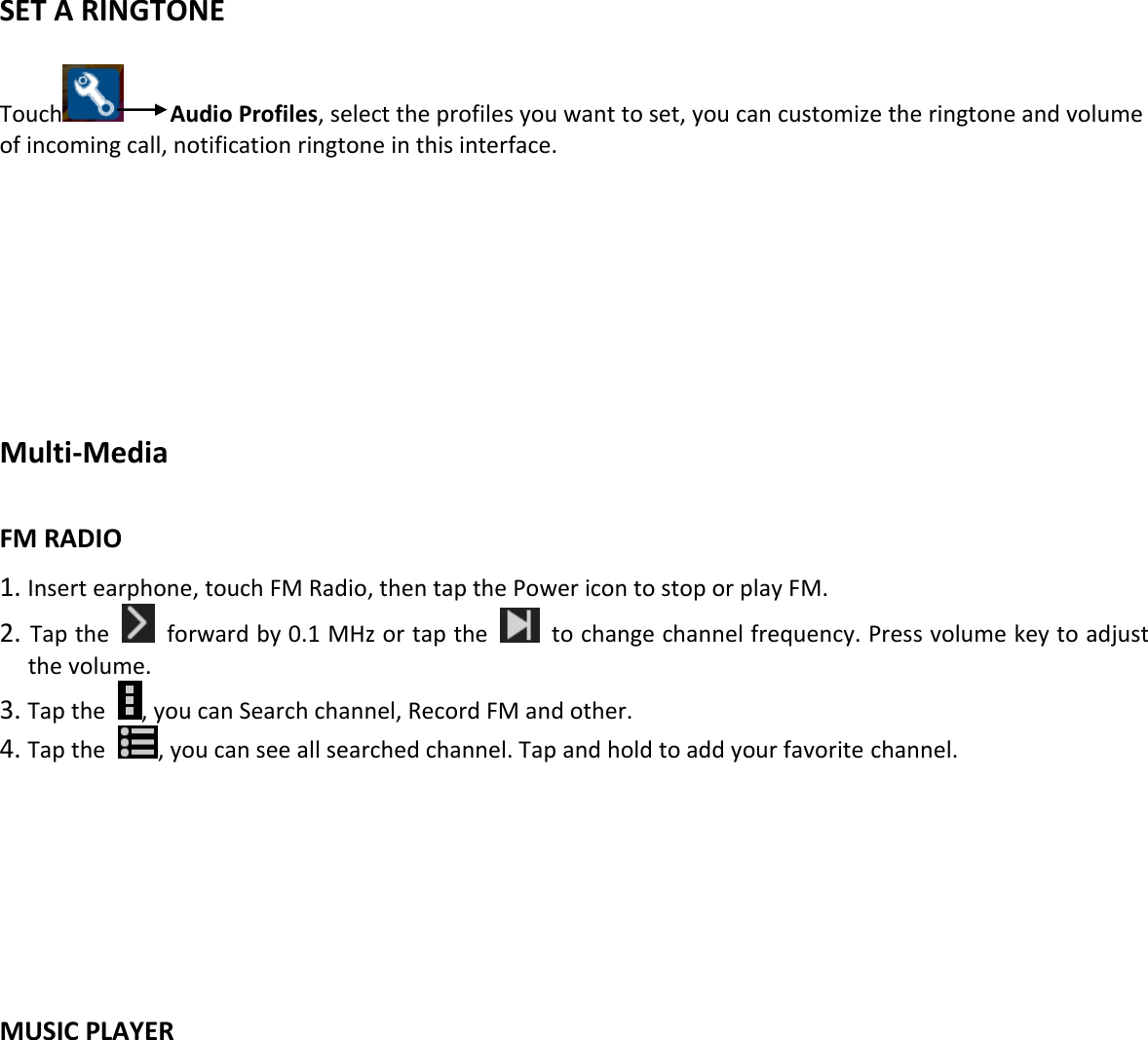     SET A RINGTONE  Touch    Audio Profiles, select the profiles you want to set, you can customize the ringtone and volume of incoming call, notification ringtone in this interface.        Multi-Media  FM RADIO 1. Insert earphone, touch FM Radio, then tap the Power icon to stop or play FM. 2. Tap the    forward by 0.1 MHz or tap the    to change channel frequency. Press volume key to adjust the volume. 3. Tap the  , you can Search channel, Record FM and other. 4. Tap the  , you can see all searched channel. Tap and hold to add your favorite channel.       MUSIC PLAYER   