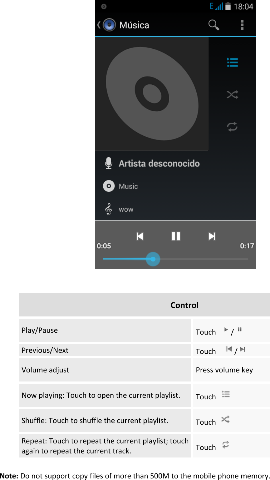     Control Play/Pause Touch  /  Previous/Next Touch    /  Volume adjust Press volume key Now playing: Touch to open the current playlist. Touch   Shuffle: Touch to shuffle the current playlist. Touch   Repeat: Touch to repeat the current playlist; touch again to repeat the current track. Touch    Note: Do not support copy files of more than 500M to the mobile phone memory.   