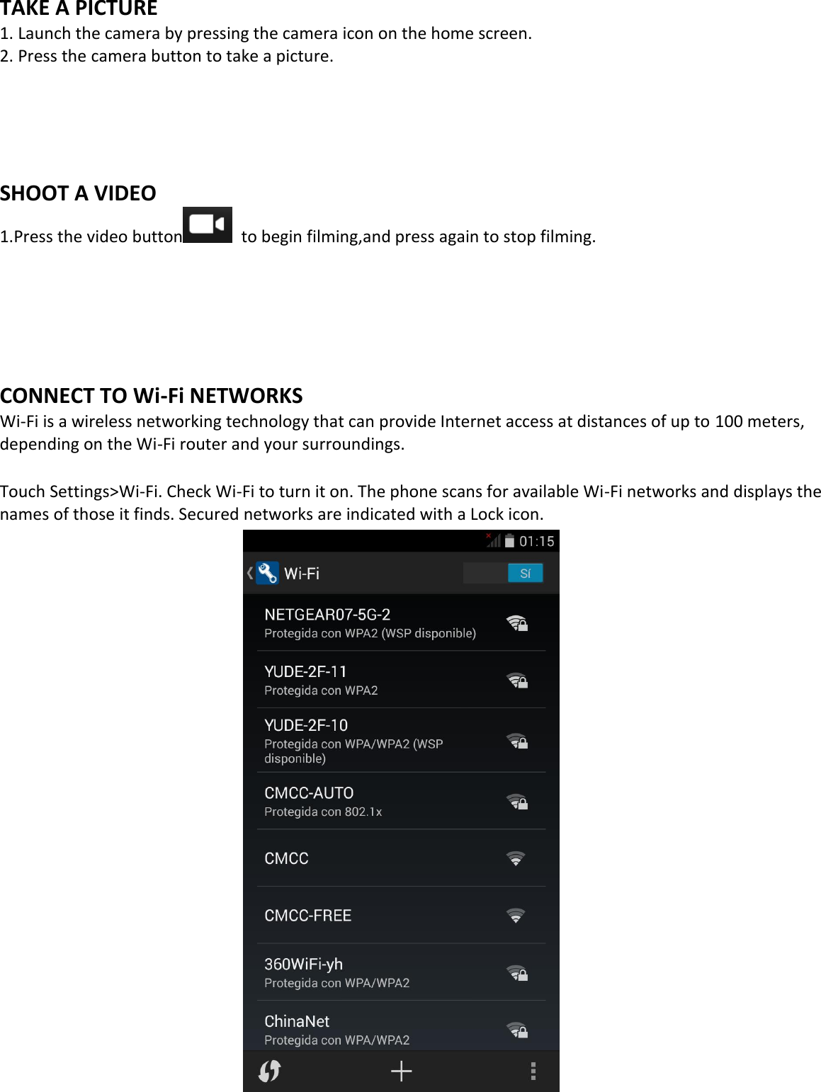  TAKE A PICTURE   1. Launch the camera by pressing the camera icon on the home screen. 2. Press the camera button to take a picture.     SHOOT A VIDEO 1.Press the video button   to begin filming,and press again to stop filming.      CONNECT TO Wi-Fi NETWORKS Wi-Fi is a wireless networking technology that can provide Internet access at distances of up to 100 meters, depending on the Wi-Fi router and your surroundings.  Touch Settings&gt;Wi-Fi. Check Wi-Fi to turn it on. The phone scans for available Wi-Fi networks and displays the names of those it finds. Secured networks are indicated with a Lock icon.                        