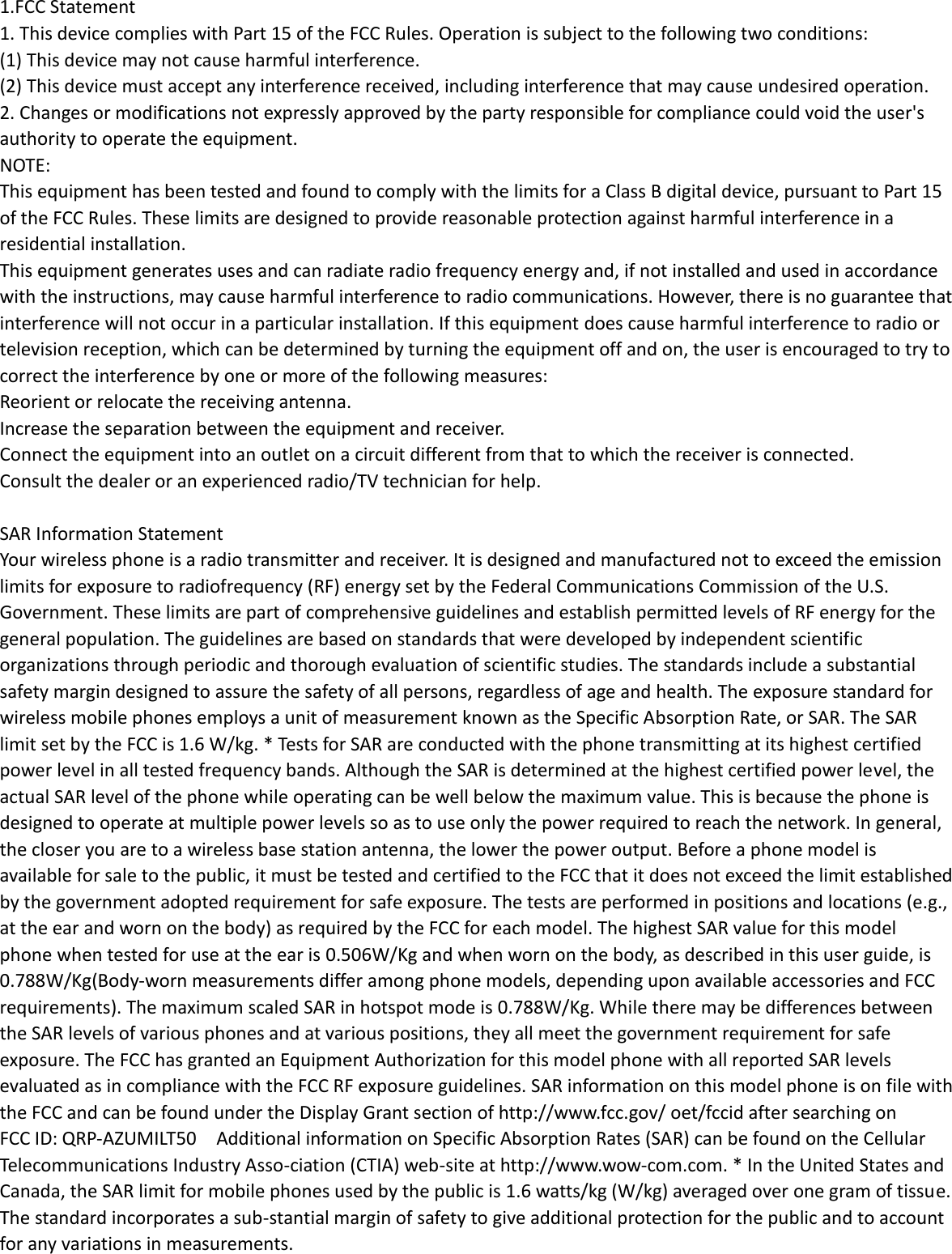  1.FCC Statement 1. This device complies with Part 15 of the FCC Rules. Operation is subject to the following two conditions: (1) This device may not cause harmful interference. (2) This device must accept any interference received, including interference that may cause undesired operation. 2. Changes or modifications not expressly approved by the party responsible for compliance could void the user&apos;s authority to operate the equipment. NOTE:   This equipment has been tested and found to comply with the limits for a Class B digital device, pursuant to Part 15 of the FCC Rules. These limits are designed to provide reasonable protection against harmful interference in a residential installation. This equipment generates uses and can radiate radio frequency energy and, if not installed and used in accordance with the instructions, may cause harmful interference to radio communications. However, there is no guarantee that interference will not occur in a particular installation. If this equipment does cause harmful interference to radio or television reception, which can be determined by turning the equipment off and on, the user is encouraged to try to correct the interference by one or more of the following measures: Reorient or relocate the receiving antenna. Increase the separation between the equipment and receiver. Connect the equipment into an outlet on a circuit different from that to which the receiver is connected.   Consult the dealer or an experienced radio/TV technician for help.  SAR Information Statement Your wireless phone is a radio transmitter and receiver. It is designed and manufactured not to exceed the emission limits for exposure to radiofrequency (RF) energy set by the Federal Communications Commission of the U.S. Government. These limits are part of comprehensive guidelines and establish permitted levels of RF energy for the general population. The guidelines are based on standards that were developed by independent scientific organizations through periodic and thorough evaluation of scientific studies. The standards include a substantial safety margin designed to assure the safety of all persons, regardless of age and health. The exposure standard for wireless mobile phones employs a unit of measurement known as the Specific Absorption Rate, or SAR. The SAR limit set by the FCC is 1.6 W/kg. * Tests for SAR are conducted with the phone transmitting at its highest certified power level in all tested frequency bands. Although the SAR is determined at the highest certified power level, the actual SAR level of the phone while operating can be well below the maximum value. This is because the phone is designed to operate at multiple power levels so as to use only the power required to reach the network. In general, the closer you are to a wireless base station antenna, the lower the power output. Before a phone model is available for sale to the public, it must be tested and certified to the FCC that it does not exceed the limit established by the government adopted requirement for safe exposure. The tests are performed in positions and locations (e.g., at the ear and worn on the body) as required by the FCC for each model. The highest SAR value for this model phone when tested for use at the ear is 0.506W/Kg and when worn on the body, as described in this user guide, is 0.788W/Kg(Body-worn measurements differ among phone models, depending upon available accessories and FCC requirements). The maximum scaled SAR in hotspot mode is 0.788W/Kg. While there may be differences between the SAR levels of various phones and at various positions, they all meet the government requirement for safe exposure. The FCC has granted an Equipment Authorization for this model phone with all reported SAR levels evaluated as in compliance with the FCC RF exposure guidelines. SAR information on this model phone is on file with the FCC and can be found under the Display Grant section of http://www.fcc.gov/ oet/fccid after searching on   FCC ID: QRP-AZUMILT50    Additional information on Specific Absorption Rates (SAR) can be found on the Cellular Telecommunications Industry Asso-ciation (CTIA) web-site at http://www.wow-com.com. * In the United States and Canada, the SAR limit for mobile phones used by the public is 1.6 watts/kg (W/kg) averaged over one gram of tissue. The standard incorporates a sub-stantial margin of safety to give additional protection for the public and to account for any variations in measurements.  