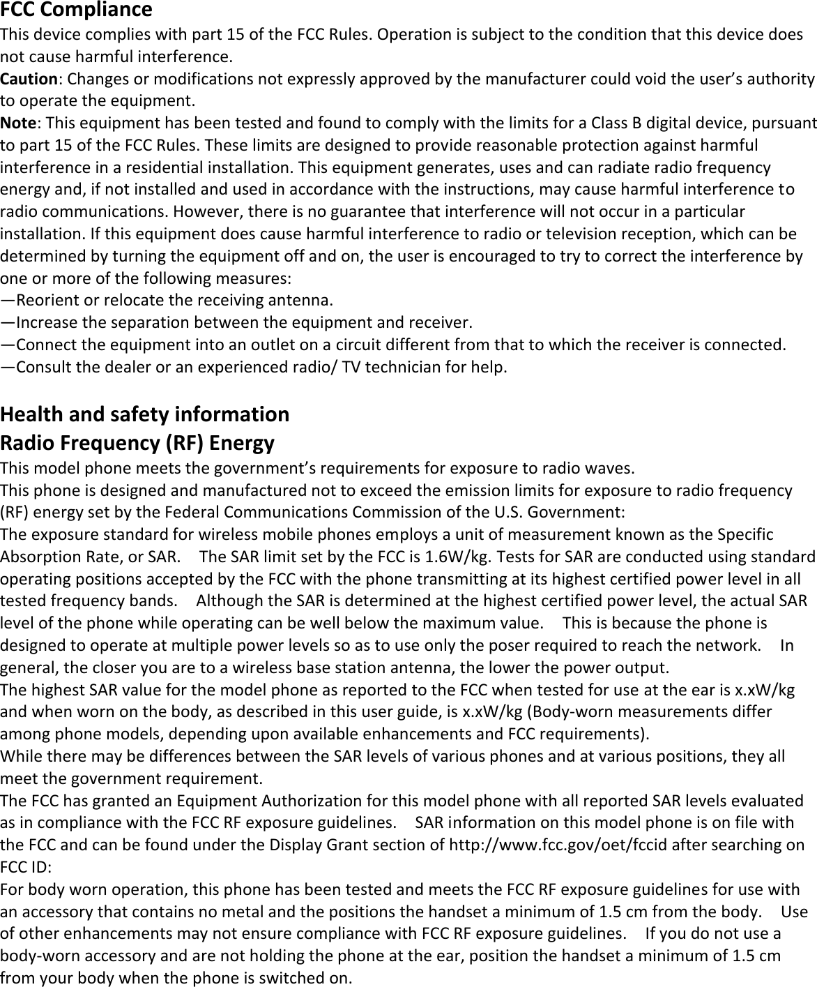   FCC Compliance This device complies with part 15 of the FCC Rules. Operation is subject to the condition that this device does not cause harmful interference. Caution: Changes or modifications not expressly approved by the manufacturer could void the user’s authority to operate the equipment. Note: This equipment has been tested and found to comply with the limits for a Class B digital device, pursuant to part 15 of the FCC Rules. These limits are designed to provide reasonable protection against harmful interference in a residential installation. This equipment generates, uses and can radiate radio frequency energy and, if not installed and used in accordance with the instructions, may cause harmful interference to radio communications. However, there is no guarantee that interference will not occur in a particular installation. If this equipment does cause harmful interference to radio or television reception, which can be determined by turning the equipment off and on, the user is encouraged to try to correct the interference by one or more of the following measures: —Reorient or relocate the receiving antenna. —Increase the separation between the equipment and receiver. —Connect the equipment into an outlet on a circuit different from that to which the receiver is connected. —Consult the dealer or an experienced radio/ TV technician for help.  Health and safety information Radio Frequency (RF) Energy This model phone meets the government’s requirements for exposure to radio waves. This phone is designed and manufactured not to exceed the emission limits for exposure to radio frequency (RF) energy set by the Federal Communications Commission of the U.S. Government: The exposure standard for wireless mobile phones employs a unit of measurement known as the Specific Absorption Rate, or SAR.    The SAR limit set by the FCC is 1.6W/kg. Tests for SAR are conducted using standard operating positions accepted by the FCC with the phone transmitting at its highest certified power level in all tested frequency bands.    Although the SAR is determined at the highest certified power level, the actual SAR level of the phone while operating can be well below the maximum value.    This is because the phone is designed to operate at multiple power levels so as to use only the poser required to reach the network.    In general, the closer you are to a wireless base station antenna, the lower the power output. The highest SAR value for the model phone as reported to the FCC when tested for use at the ear is x.xW/kg and when worn on the body, as described in this user guide, is x.xW/kg (Body-worn measurements differ among phone models, depending upon available enhancements and FCC requirements). While there may be differences between the SAR levels of various phones and at various positions, they all meet the government requirement. The FCC has granted an Equipment Authorization for this model phone with all reported SAR levels evaluated as in compliance with the FCC RF exposure guidelines.    SAR information on this model phone is on file with the FCC and can be found under the Display Grant section of http://www.fcc.gov/oet/fccid after searching on   FCC ID:   For body worn operation, this phone has been tested and meets the FCC RF exposure guidelines for use with an accessory that contains no metal and the positions the handset a minimum of 1.5 cm from the body.    Use of other enhancements may not ensure compliance with FCC RF exposure guidelines.    If you do not use a body-worn accessory and are not holding the phone at the ear, position the handset a minimum of 1.5 cm from your body when the phone is switched on.    
