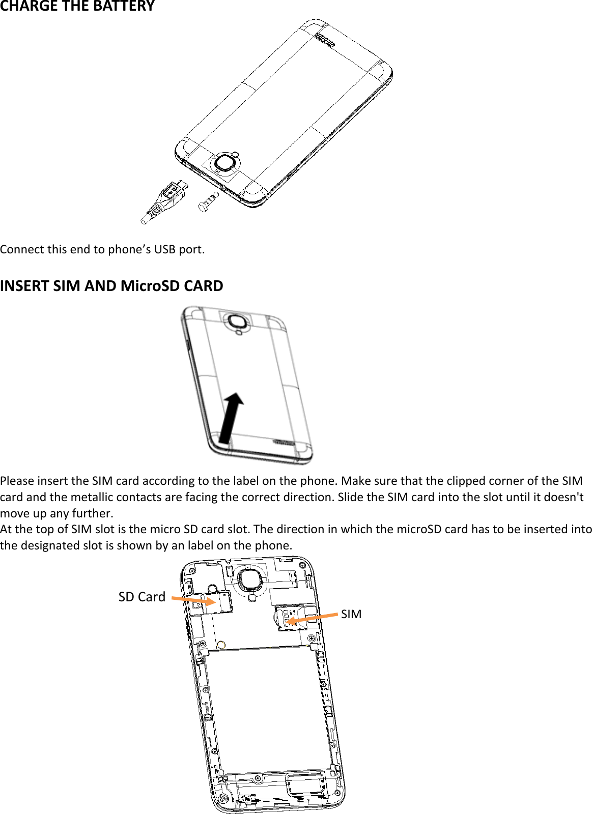  CHARGE THE BATTERY            Connect this end to phone’s USB port.  INSERT SIM AND MicroSD CARD           Please insert the SIM card according to the label on the phone. Make sure that the clipped corner of the SIM card and the metallic contacts are facing the correct direction. Slide the SIM card into the slot until it doesn&apos;t move up any further. At the top of SIM slot is the micro SD card slot. The direction in which the microSD card has to be inserted into the designated slot is shown by an label on the phone.               SD Card                 SIM          