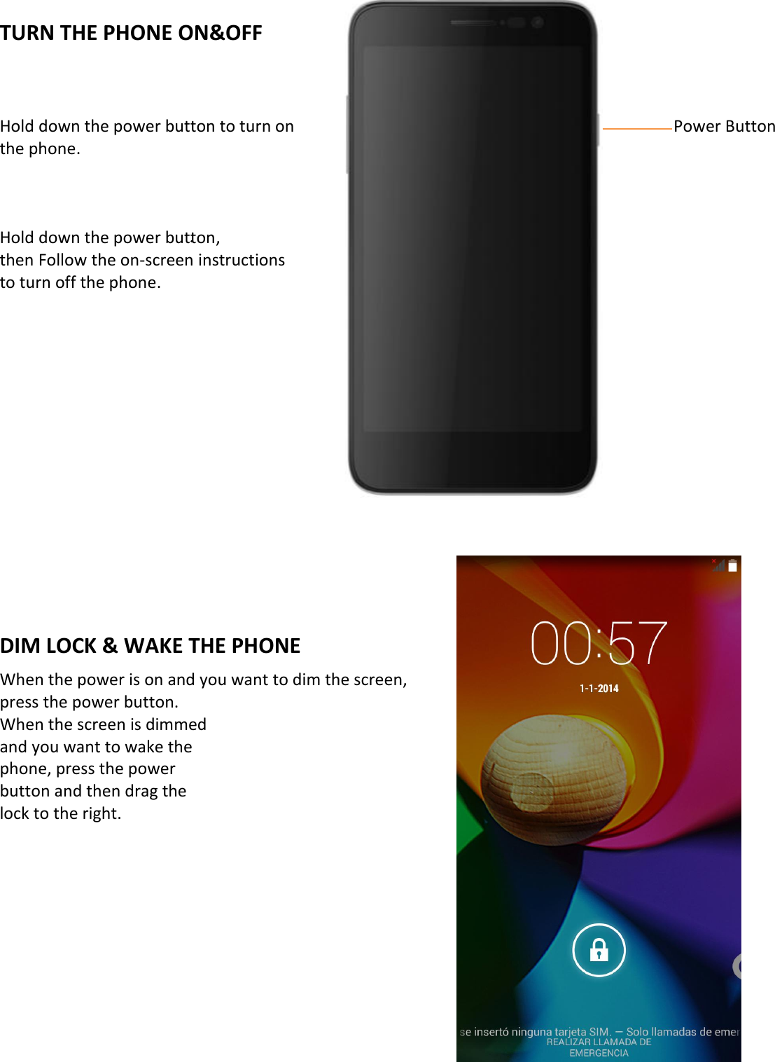    TURN THE PHONE ON&amp;OFF    Hold down the power button to turn on                          Power Button the phone.    Hold down the power button, then Follow the on-screen instructions   to turn off the phone.              DIM LOCK &amp; WAKE THE PHONE When the power is on and you want to dim the screen,   press the power button. When the screen is dimmed and you want to wake the   phone, press the power   button and then drag the   lock to the right.           