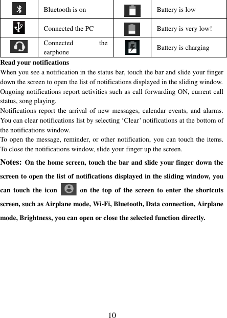   10  Bluetooth is on  Battery is low  Connected the PC  Battery is very low!        Connected  the earphone  Battery is charging Read your notifications   When you see a notification in the status bar, touch the bar and slide your finger down the screen to open the list of notifications displayed in the sliding window.   Ongoing notifications report activities such as call forwarding ON, current call status, song playing.   Notifications report  the  arrival of  new messages, calendar events, and  alarms. You can clear notifications list by selecting „Clear‟ notifications at the bottom of the notifications window.   To open the message, reminder, or other notification, you can touch the items. To close the notifications window, slide your finger up the screen.   Notes: On the home screen, touch the bar and slide your finger down the screen to open the list of notifications displayed in the sliding window, you can touch the  icon    on the  top  of  the  screen  to  enter the  shortcuts screen, such as Airplane mode, Wi-Fi, Bluetooth, Data connection, Airplane mode, Brightness, you can open or close the selected function directly.         